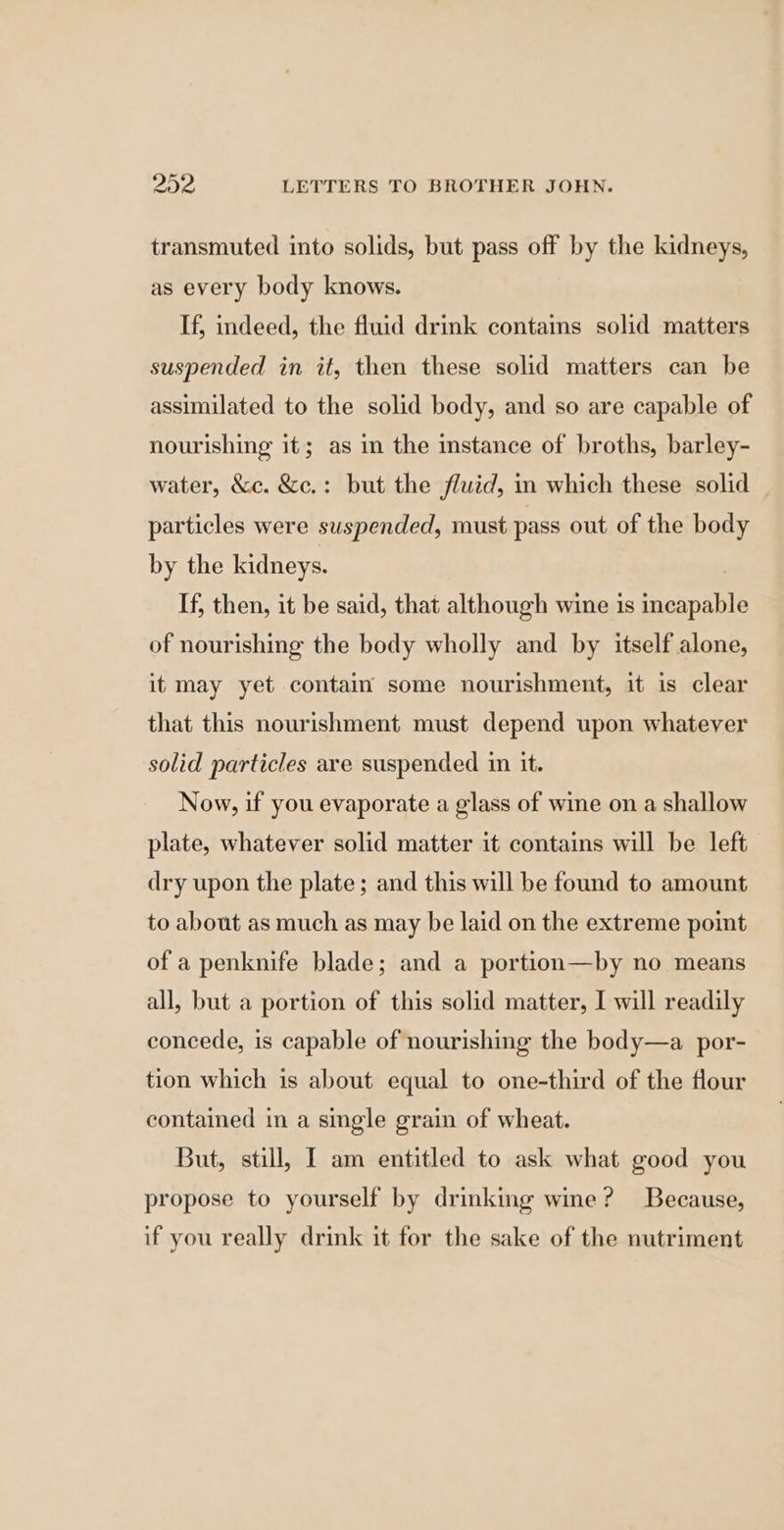transmuted into solids, but pass off by the kidneys, as every body knows. If, indeed, the fluid drink contains solid matters suspended in it, then these solid matters can be assimilated to the solid body, and so are capable of nourishing it; as m the instance of broths, barley- water, &amp;c. &amp;c.: but the fluid, in which these solid particles were suspended, must pass out of the body by the kidneys. If, then, it be said, that although wine is ‘oapable of nourishing the body wholly and by itself alone, it may yet contain some nourishment, it is clear that this nourishment must depend upon whatever solid particles are suspended in it. Now, if you evaporate a glass of wine on a shallow plate, whatever solid matter it contains will be left dry upon the plate; and this will be found to amount to about as much as may be laid on the extreme point of a penknife blade; and a portion—by no means all, but a portion of this solid matter, I will readily concede, is capable of nourishing the body—a_por- tion which is about equal to one-third of the flour contained in a single grain of wheat. But, still, I am entitled to ask what good you propose to yourself by drinking wine? Because, if you really drink it for the sake of the nutriment