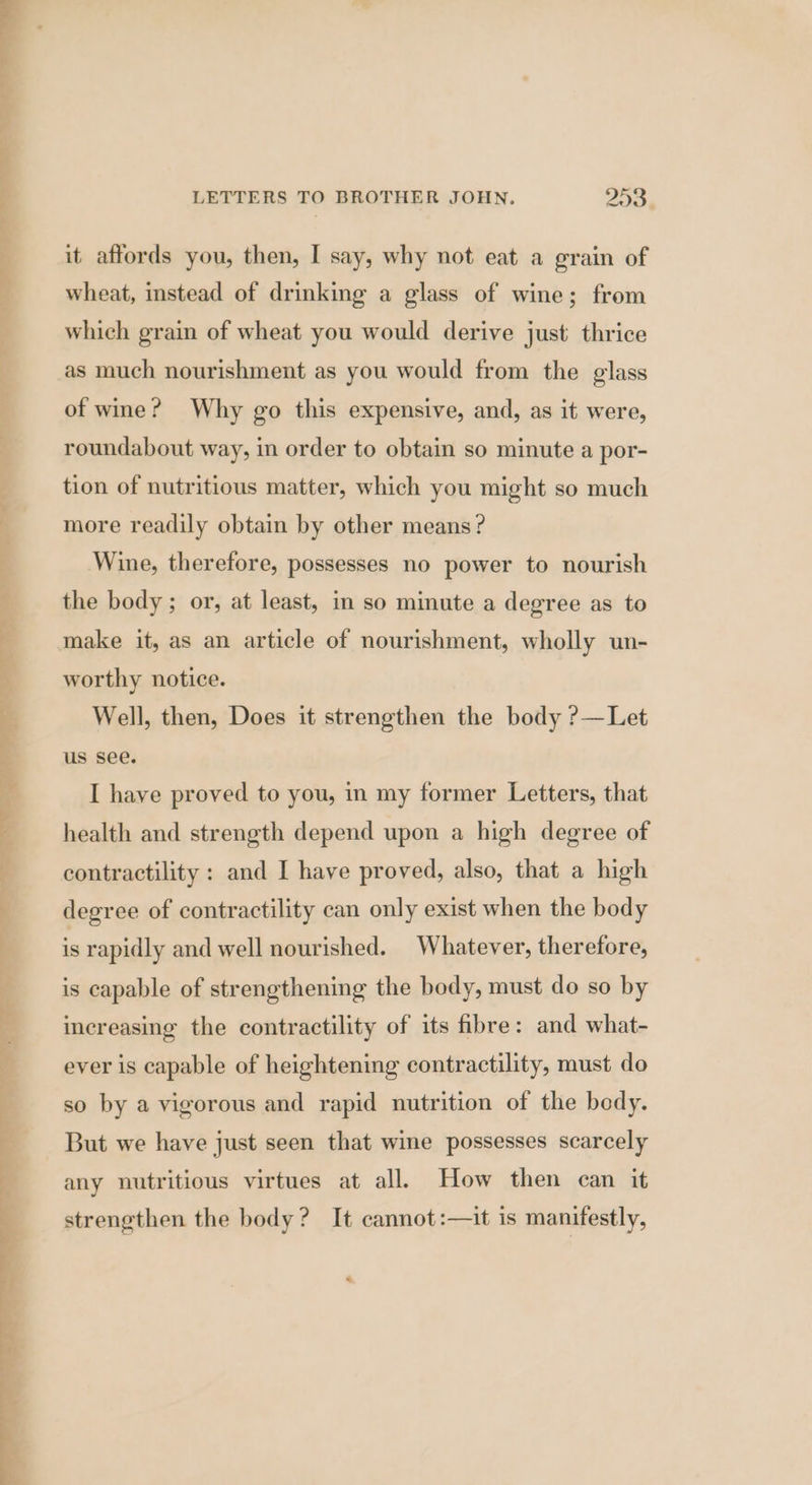 it affords you, then, I say, why not eat a grain of wheat, instead of drinking a glass of wine; from which grain of wheat you would derive just thrice as much nourishment as you would from the glass of wine? Why go this expensive, and, as it were, roundabout way, in order to obtain so minute a por- tion of nutritious matter, which you might so much more readily obtain by other means? Wine, therefore, possesses no power to nourish the body ; or, at least, in so minute a degree as to make it, as an article of nourishment, wholly un- worthy notice. Well, then, Does it strengthen the body ?—Let us see. I have proved to you, in my former Letters, that health and strength depend upon a high degree of contractility : and I have proved, also, that a high degree of contractility can only exist when the body - rapidly and well nourished. Whatever, therefore, is capable of strengthening the body, must do so by increasing the contractility of its fibre: and what- ever is capable of heightening contractility, must do so by a vigorous and rapid nutrition of the bedy. But we have just seen that wine possesses scarcely any nutritious virtues at all. How then can it strengthen the body? It cannot:—it is manifestly, “