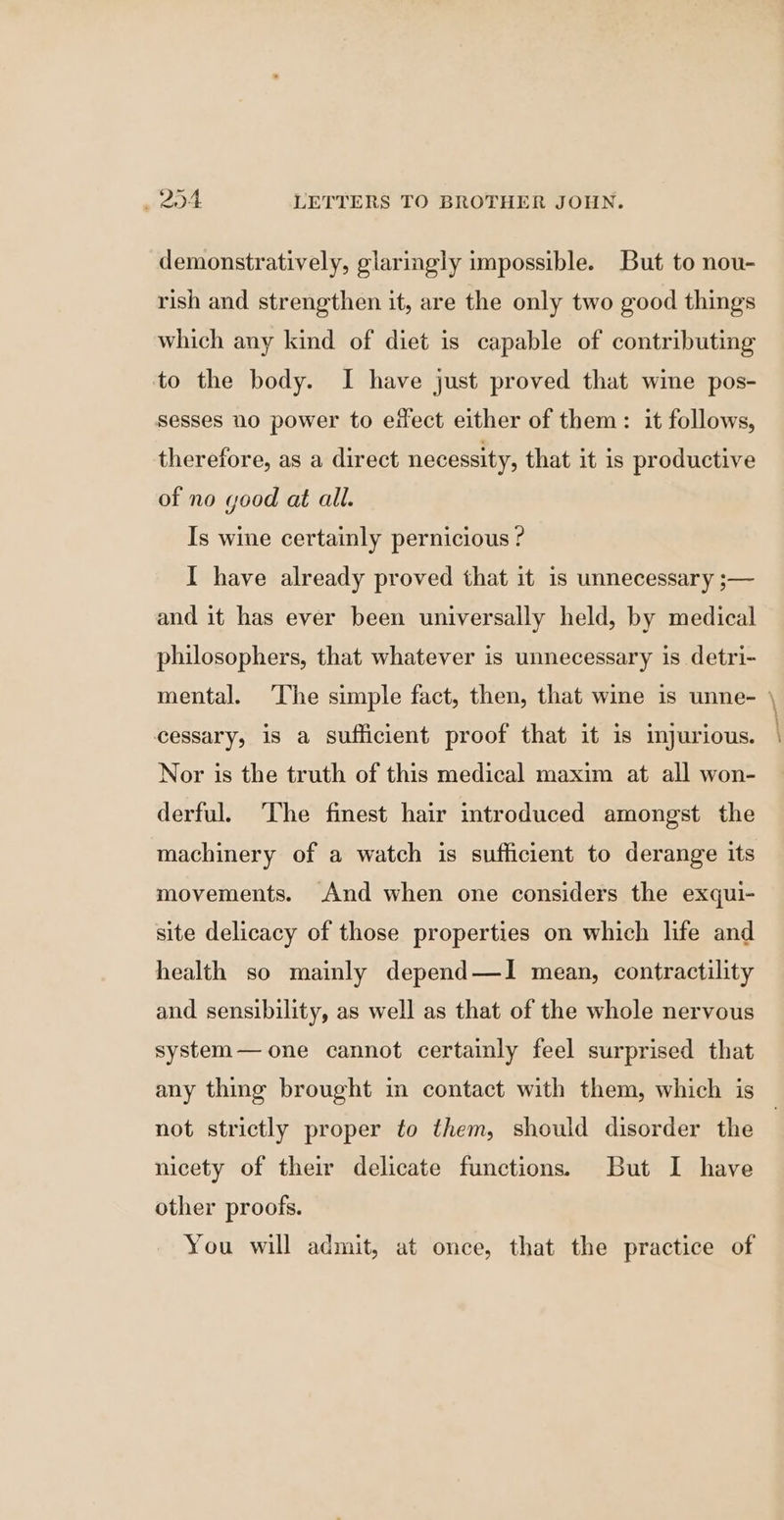 demonstratively, glaringly impossible. But to nou- rish and strengthen it, are the only two good things which any kind of diet is capable of contributing to the body. I have just proved that wine pos- sesses no power to effect either of them: it follows, therefore, as a direct necessity, that it is productive of no good at all. Is wine certainly pernicious ? I have already proved that it is unnecessary ;— and it has ever been universally held, by medical philosophers, that whatever is unnecessary is detri- mental. ‘The simple fact, then, that wine is unne- \ cessary, is a sufficient proof that it is imjurious. Nor is the truth of this medical maxim at all won- derful. The finest hair introduced amongst the machinery of a watch is sufficient to derange its movements. And when one considers the exqui- site delicacy of those properties on which life and health so mainly depend—I mean, contractility and sensibility, as well as that of the whole nervous system— one cannot certainly feel surprised that any thing brought in contact with them, which is not strictly proper to them, should disorder the | nicety of their delicate functions. But I have other proofs. You will admit, at once, that the practice of
