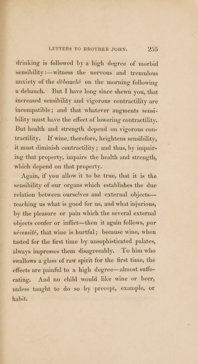 drinking is followed by a high degree of morbid sensibility :—witness the nervous and tremulous adebauch. But I have long since shewn you, that increased sensibility and vigorous contractility are incompatible; and that whatever augments sensi- bility must have the effect of lowering contractility. But health and strength depend on vigorous con- tractility. If wine, therefore, heightens sensibility, it must diminish contractility ; and thus, by impair- ing that property, impairs the health and strength, which depend on that property. Again, if you allow it to be true, that it is the sensibility of our organs which establishes the due relation between ourselves and external objects— teaching us what is good for us, and what injurious, by the pleasure or pain which the several external objects confer or inflict—then it again follows, par nécessité, that wine is hurtful; because wine, when tasted for the first time by unsophisticated palates, always impresses them disagreeably. ‘T’o him who swallows a glass of raw spirit for the first time, the effects are painful to a high degree—almost suffo- cating. And no child would like wine or beer, unless taught to do so by precept, example, or habit.