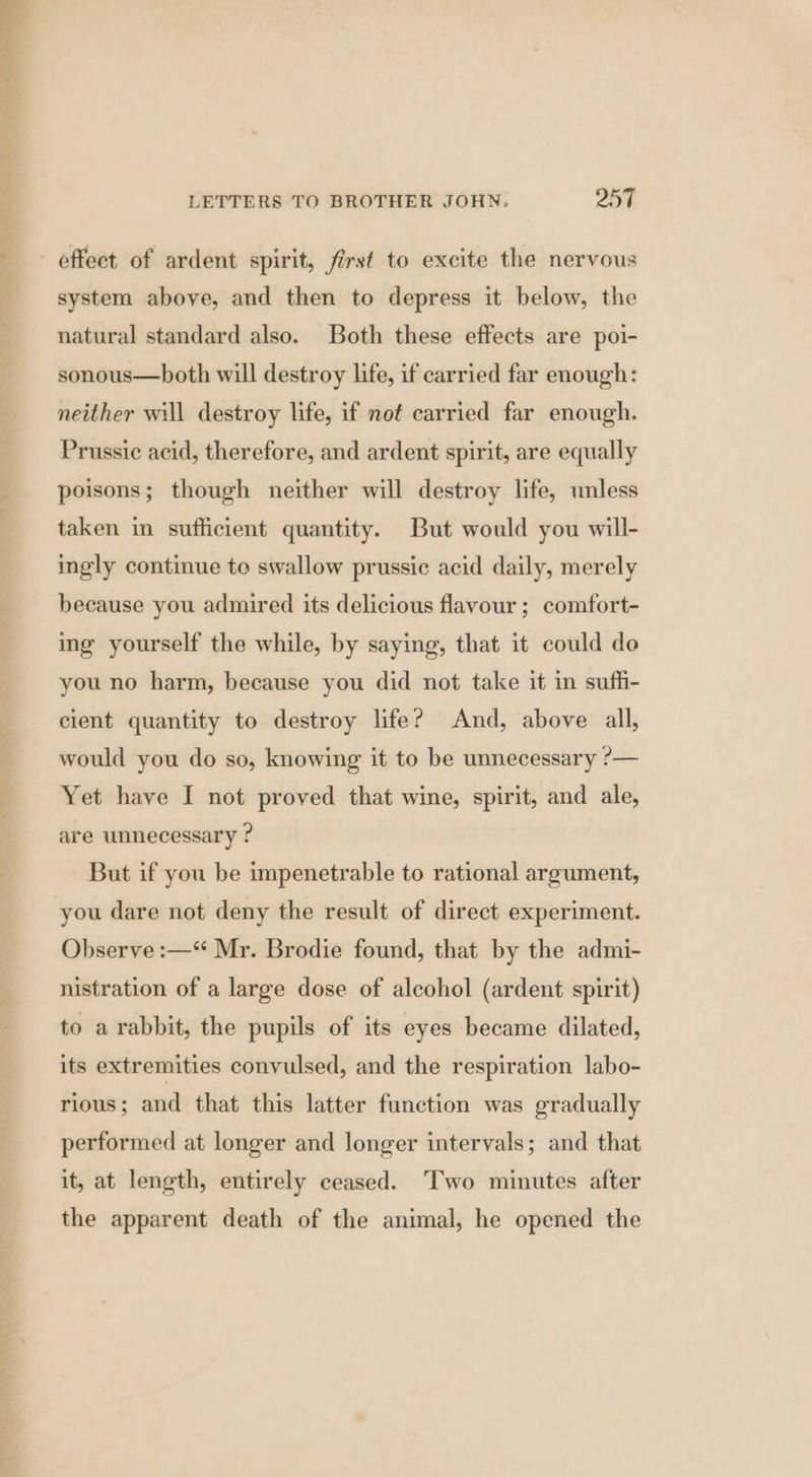 ae LETTERS TO BROTHER JOHN. 257 effect of ardent spirit, first to excite the nervous system above, and then to depress it below, the natural standard also. Both these effects are poi- sonous—both will destroy life, if carried far enough: neither will destroy life, if nof carried far enough. Prussic acid, therefore, and ardent spirit, are equally poisons; though neither will destroy life, unless taken in sufficient quantity. But would you will- ingly continue to swallow prussic acid daily, merely because you admired its delicious flavour ; comfort- ing yourself the while, by saying, that it could do you no harm, because you did not take it in suffi- cient quantity to destroy life? And, above all, would you do so, knowing it to be unnecessary ?— Yet have I not proved that wine, spirit, and ale, are unnecessary ? But if you be impenetrable to rational argument, you dare not deny the result of direct experiment. Observe :—“ Mr. Brodie found, that by the admi- nistration of a large dose of alcohol (ardent spirit) to a rabbit, the pupils of its eyes became dilated, its extremities convulsed, and the respiration labo- rious; and that this latter function was gradually performed at longer and longer intervals; and that it, at length, entirely ceased. Two minutes after the apparent death of the animal, he opened the
