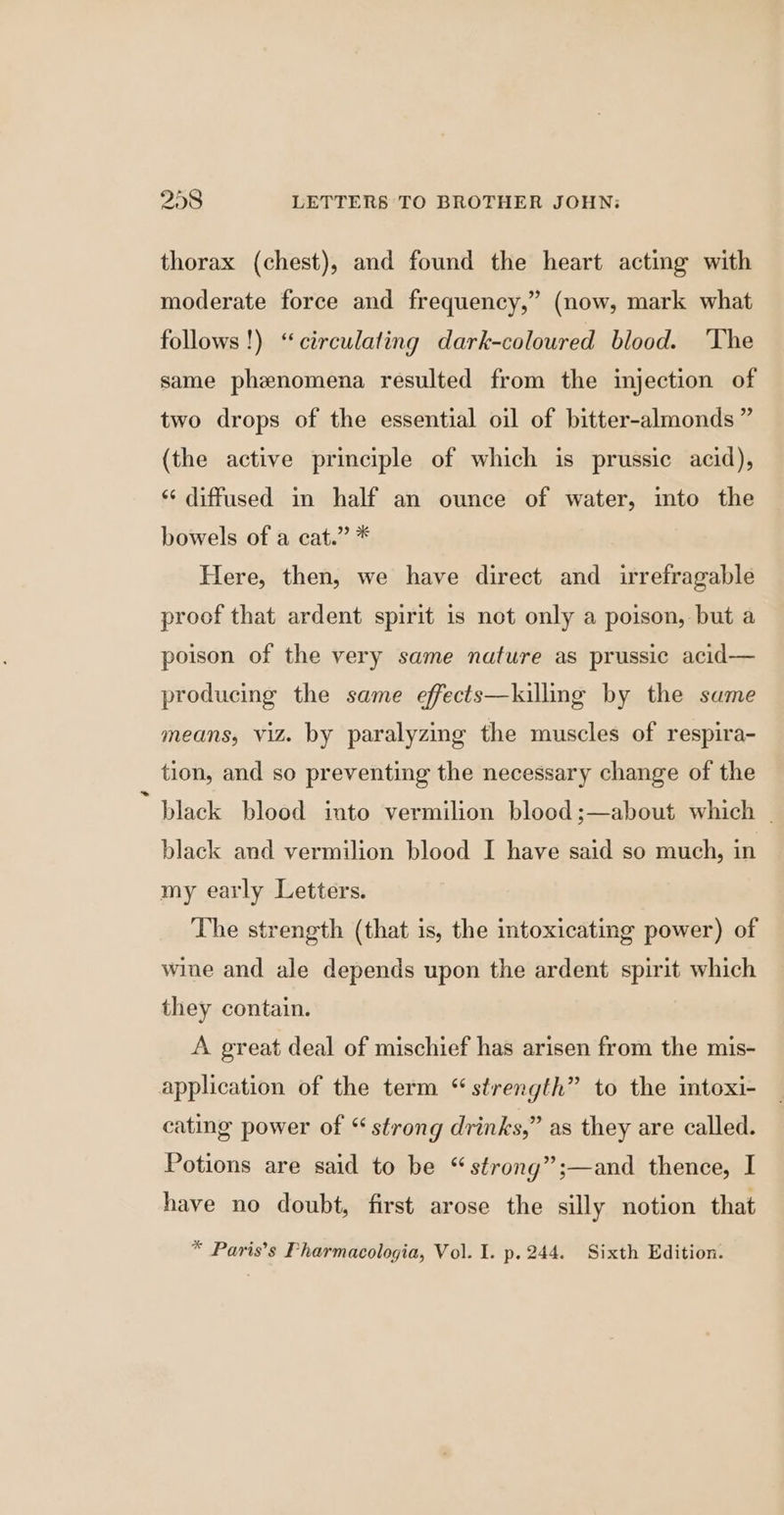 thorax (chest), and found the heart acting with moderate force and frequency,” (now, mark what follows!) “circulating dark-coloured blood. The same phenomena resulted from the injection of two drops of the essential oil of bitter-almonds ” (the active principle of which is prussic acid), ‘¢ diffused in half an ounce of water, into the bowels of a cat.” * Here, then, we have direct and irrefragable proof that ardent spirit is not only a poison, but a poison of the very same nature as prussic acid— producing the same effects—kuilling by the same means, viz. by paralyzing the muscles of respira- tion, and so preventing the necessary change of the black blood into vermilion blood ;—about which | black and vermilion blood I have said so much, in my early Letters. The strength (that is, the intoxicating power) of wine and ale depends upon the ardent spirit which they contain. A great deal of mischief has arisen from the mis- application of the term “ strength” to the imtoxi- cating power of “ strong drinks,” as they are called. Potions are said to be “strong”;—and thence, I have no doubt, first arose the silly notion that * Paris’s Pharmacologia, Vol. I. p. 244. Sixth Edition.