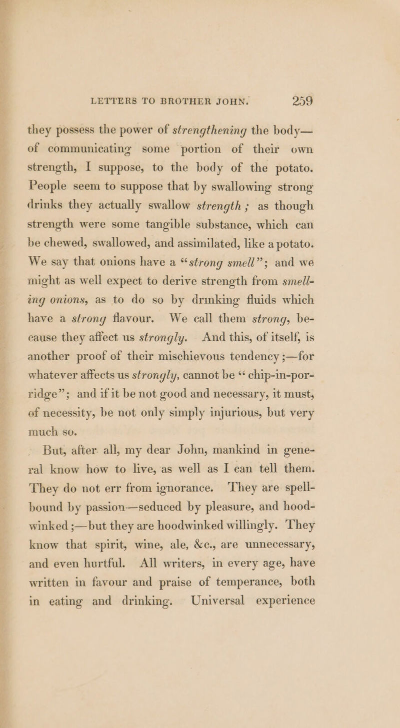 they possess the power of strengthening the body— of communicating some portion of their own strength, I suppose, to the body of the potato. People seem to suppose that by swallowing strong drmks they actually swallow strength ; as though strength were some tangible substance, which can be chewed, swallowed, and assimilated, like a potato. We say that onions have a “strong smell”; and we might as well expect to derive strength from smell- ing onions, as to do so by drinking fluids which have a strong flavour. We call them strong, be- cause they affect us strongly. And this, of itself, is another proof of their mischievous tendency ;—for whatever affects us strongly, cannot be ‘ chip-in-por- ridge”; and if it be not good and necessary, it must, of necessity, be not only simply injurious, but very much so. But, after. all, my dear John, mankind in gene- val know how to live, as well as I ean tell them. They do not err from ignorance. ‘They are spell- bound by passion—seduced by pleasure, and hood- winked ;—but they are hoodwinked willingly. They know that spirit, wine, ale, &amp;c., are unnecessary, and even hurtful. All writers, in every age, have written in fayour and praise of temperance, both in eating and drinking. Universal experience