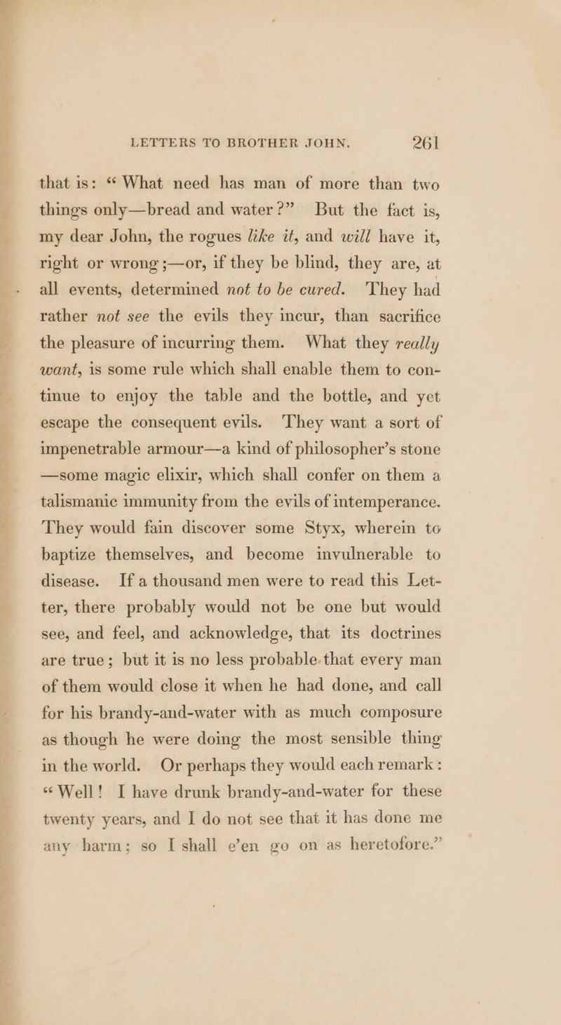 that is: ** What need has man of more than two things only—bread and water?” But the fact is, my dear John, the rogues like it, and will have it, right or wrong ;—or, if they be blind, they are, at all events, determined not to be cured. 'They had rather not see the evils they incur, than sacrifice the pleasure of incurring them. What they really want, is some rule which shall enable them to con- tinue to enjoy the table and the bottle, and yet escape the consequent evils. They want a sort of impenetrable armour—a kind of philosopher’s stone —some magic elixir, which shall confer on them a talismanic immunity from the evils of intemperance. They would fain discover some Styx, wherein to baptize themselves, and become invulnerable to disease. Ifa thousand men were to read this Let- ter, there probably would not be one but would see, and feel, and acknowledge, that its doctrines are true; but it is no less probable that every man of them would close it when he had done, and call for his brandy-and-water with as much composure as though he were doing the most sensible thing in the world. Or perhaps they would each remark : ‘Well! I have drunk brandy-and-water for these twenty years, and I do not see that it has done me any harm; so I shall e’en go on as heretofore.”