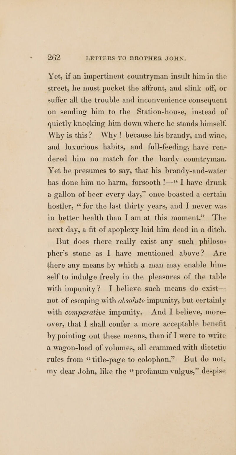 Yet, if an impertinent countryman insult him in the street, he must pocket the affront, and slink off, or suffer all the trouble and inconvenience consequent on sending him to the Station-house, instead of quietly knocking him down where he stands himself. Why is this? Why! because his brandy, and wine, and luxurious habits, and full-feeding, have ren- dered him no match for the hardy countryman. Yet he presumes to say, that his brandy-and-water has done him no harm, forsooth !—* I have drunk a gallon of beer every day,” once boasted a certain hostler, “ for the last thirty years, and J never was in better health than I am at this moment.” ‘The next day, a fit of apoplexy laid him dead in a ditch. But does there really exist any such philoso- pher’s stone as I have mentioned above? Are there any means by which a man may enable him- self to indulge freely in the pleasures of the table with impunity? I believe such means do exist— not of escaping with absolute impunity, but certainly with comparative impunity. And I believe, more- over, that I shall confer a more acceptable benefit by pointing out these means, than if I were to write a wagon-load of volumes, all crammed with dietetic rules from “title-page to colophon.” But do not, my dear John, like the “ profanum vulgus,” despise