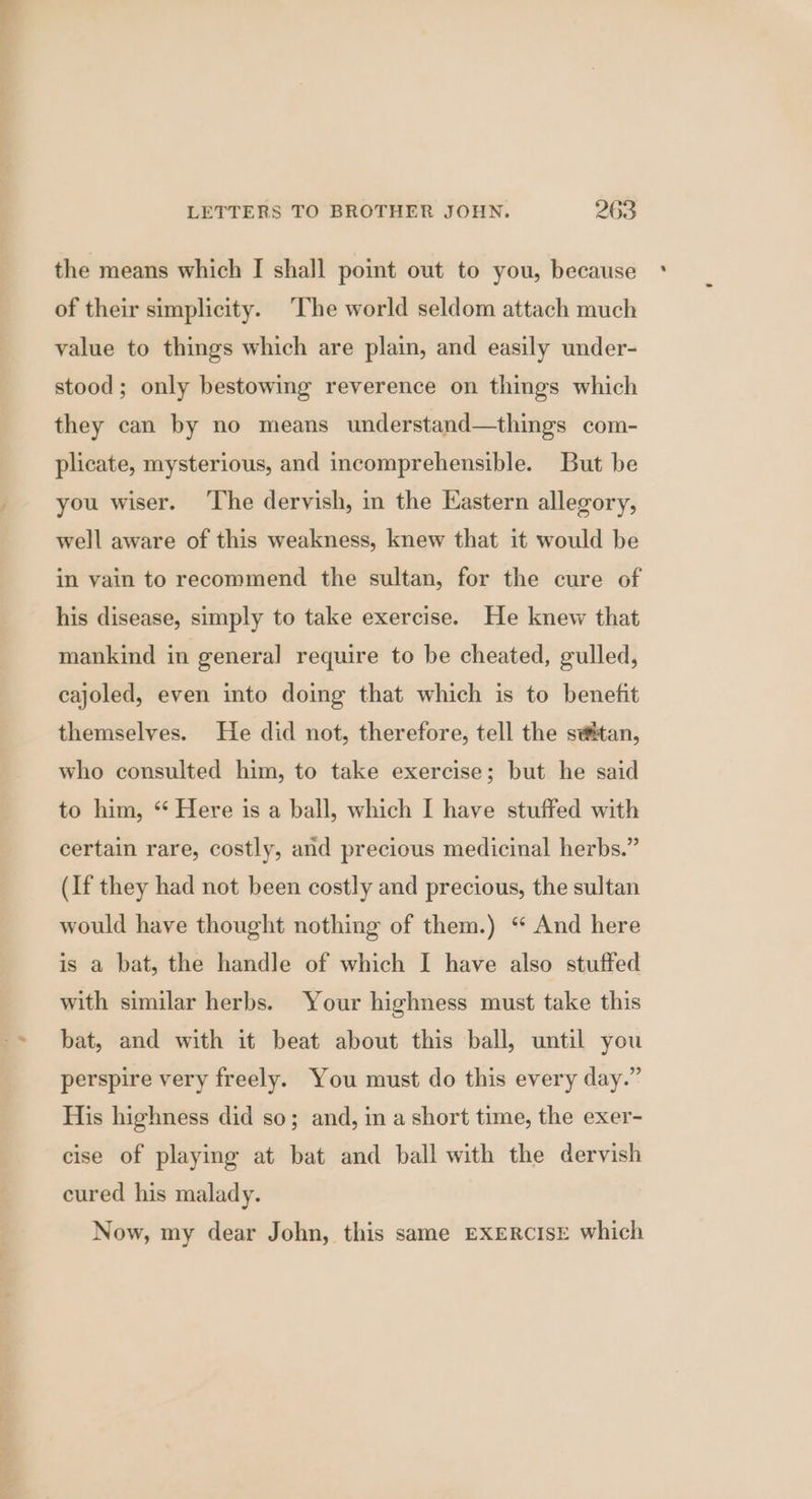 the means which I shall point out to you, because of their simplicity. The world seldom attach much value to things which are plain, and easily under- stood; only bestowimg reverence on things which they can by no means understand—things com- plicate, mysterious, and incomprehensible. But be you wiser. ‘The dervish, in the Eastern allegory, well aware of this weakness, knew that it would be in vain to recommend the sultan, for the cure of his disease, simply to take exercise. He knew that mankind in general require to be cheated, gulled, cajoled, even into doing that which is to benefit themselves. He did not, therefore, tell the svtan, who consulted him, to take exercise; but he said to him, “ Here is a ball, which I have stuffed with certain rare, costly, and precious medicinal herbs.” (If they had not been costly and precious, the sultan would have thought nothing of them.) “ And here is a bat, the handle of which I have also stuffed with similar herbs. Your highness must take this bat, and with it beat about this ball, until you perspire very freely. You must do this every day.” His highness did so; and, in a short time, the exer- cise of playing at bat and ball with the dervish cured his malady. Now, my dear John, this same EXERCISE which