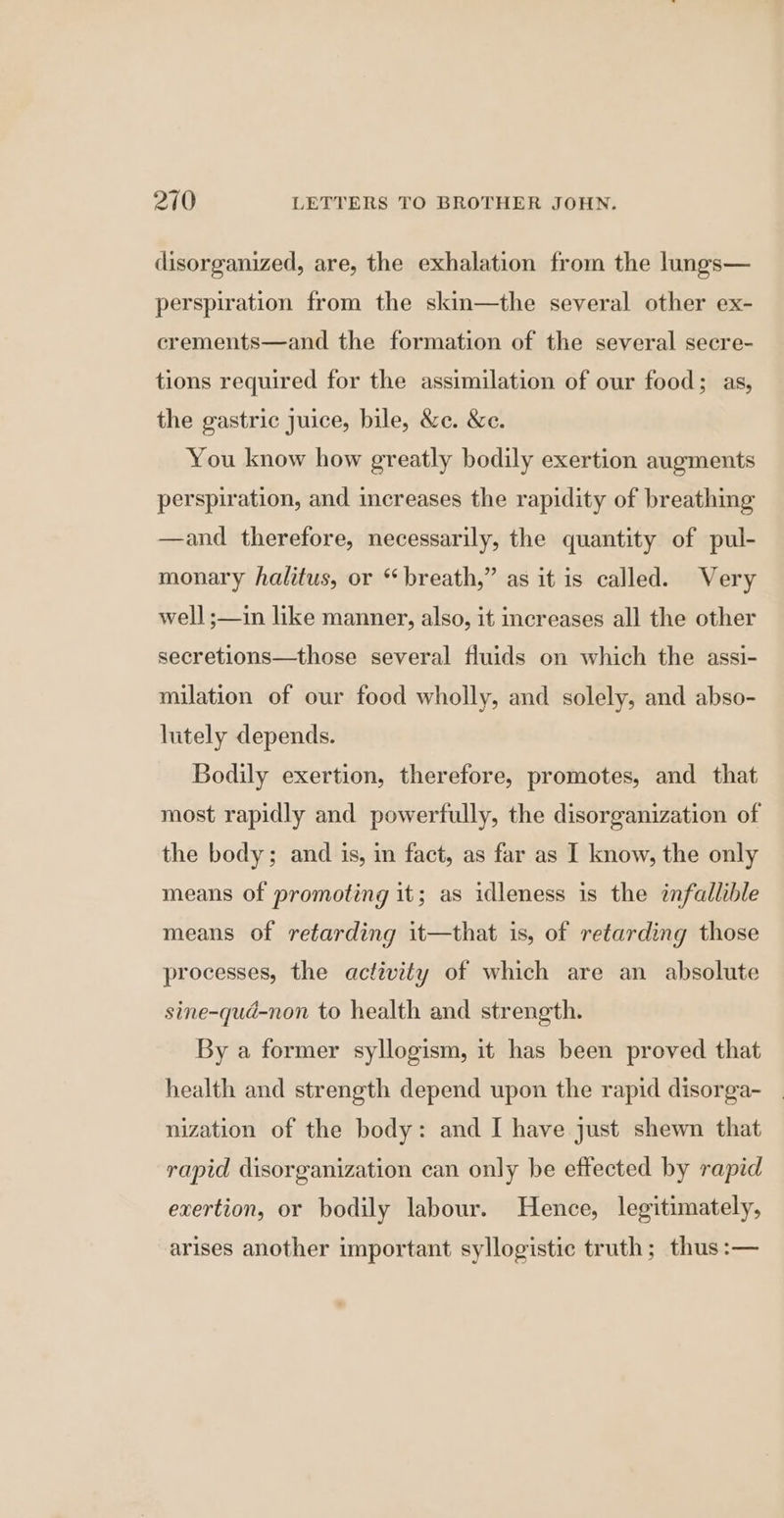 disorganized, are, the exhalation from the lungs— perspiration from the skin—the several other ex- crements—and the formation of the several secre- tions required for the assimilation of our food; as, the gastric juice, bile, &amp;c. &amp;e. You know how greatly bodily exertion augments perspiration, and increases the rapidity of breathing —and therefore, necessarily, the quantity of pul- monary halitus, or “breath,” as it is called. Very well ;—in like manner, also, it increases all the other secretions—those several fluids on which the assi- milation of our food wholly, and solely, and abso- lutely depends. Bodily exertion, therefore, promotes, and that most rapidly and powerfully, the disorganization of the body; and is, in fact, as far as I know, the only means of promoting it; as idleness is the infallible means of retarding it—that is, of retarding those processes, the activity of which are an absolute sine-qud-non to health and strength. By a former syllogism, it has been proved that health and strength depend upon the rapid disorga- nization of the body: and I have just shewn that rapid disorganization can only be effected by rapid exertion, or bodily labour. Hence, legitimately, arises another important syllogistic truth; thus :—