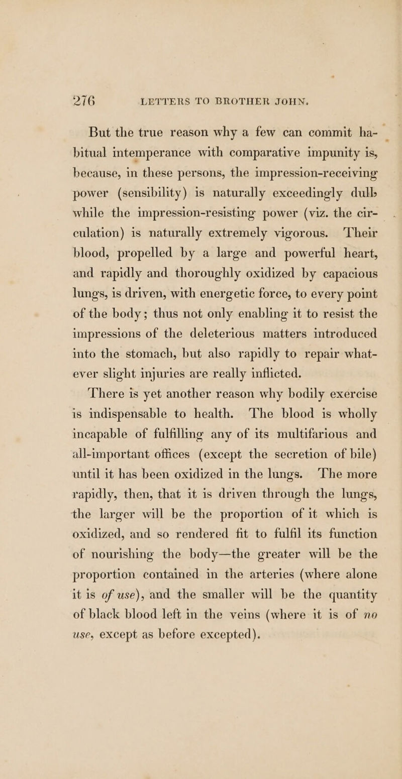 But the true reason why a few can commit ha- ; bitual mtemperance with comparative impunity is, because, in these persons, the impression-receiving power (sensibility) is naturally exceedingly dull while the impression-resisting power (viz. the cir- culation) is naturally extremely vigorous. Their blood, propelled by a large and powerful heart, and rapidly and thoroughly oxidized by capacious lungs, is driven, with energetic force, to every point of the body; thus not only enabling it to resist the impressions of the deleterious matters introduced into the stomach, but also rapidly to repair what- ever slight injuries are really inflicted. There is yet another reason why bodily exercise is indispensable to health. ‘The blood is wholly incapable of fulfilling any of its multifarious and all-important offices (except the secretion of bile) until it has been oxidized in the lungs. ‘The more rapidly, then, that it is driven through the lungs, the larger will be the proportion of it which is oxidized, and so rendered fit to fulfil its function of nourishing the body—the greater will be the proportion contained in the arteries (where alone it is of use), and the smaller will be the quantity of black blood left in the veins (where it is of no use, except as before excepted).