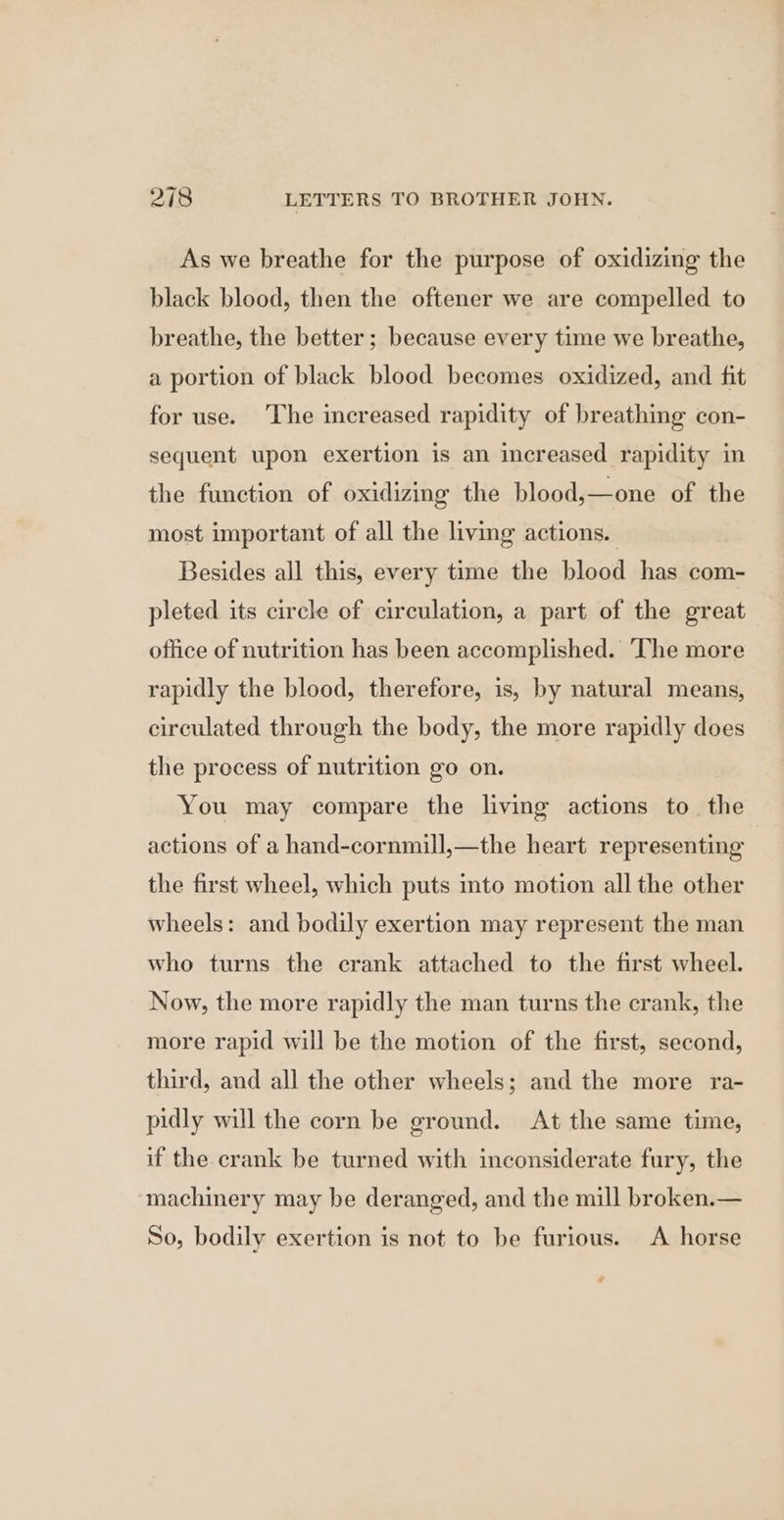 As we breathe for the purpose of oxidizing the black blood, then the oftener we are compelled to breathe, the better; because every time we breathe, a portion of black blood becomes oxidized, and fit for use. ‘The increased rapidity of breathing con- sequent upon exertion is an increased rapidity in the function of oxidizing the blood,—one of the most important of all the living actions. Besides all this, every time the blood has com- pleted its circle of circulation, a part of the great office of nutrition has been accomplished. ‘The more rapidly the blood, therefore, is, by natural means, circulated through the body, the more rapidly does the process of nutrition go on. You may compare the living actions to. the actions of a hand-cornmill,—the heart representing | the first wheel, which puts into motion all the other wheels: and bodily exertion may represent the man who turns the crank attached to the first wheel. Now, the more rapidly the man turns the crank, the more rapid will be the motion of the first, second, third, and all the other wheels; and the more ra- pidly will the corn be ground. At the same time, if the crank be turned with inconsiderate fury, the machinery may be deranged, and the mill broken.— So, bodily exertion is not to be furious. A horse