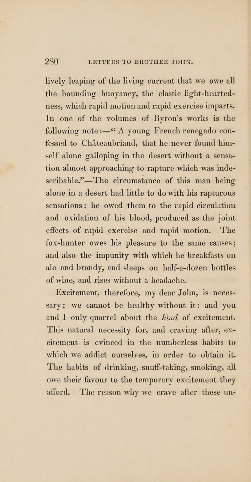 lively leaping of the living current that we owe all the bounding buoyancy, the elastic light-hearted- ness, which rapid motion and rapid exercise imparts. In one of the volumes of Byron’s works is the following note :—“ A young French renegado con- fessed to Chateaubriand, that he never found him- self alone galloping in the desert without a sensa- tion almost approaching to rapture which was inde- scribable.”—The circumstance of this man being alone in a desert had little to do with his rapturous sensations: he owed them to the rapid circulation and oxidation of his blood, produced as the joint effects of rapid exercise and rapid motion. ‘The fox-hunter owes his pleasure to the same causes; and also the impunity with which he breakfasts on ale and brandy, and sleeps on half-a-dozen bottles of wine, and rises without a headache. Excitement, therefore, my dear John, is neces- sary; we cannot be healthy without it: and you and I only quarrel about the kind of excitement. This natural necessity for, and craving after, ex- citement is evinced in the numberless habits to which we addict ourselves, in order to obtain it. The habits of drinking, snuff-taking, smoking, all owe their favour to the temporary excitement they afford. ‘The reason why we crave after these un-
