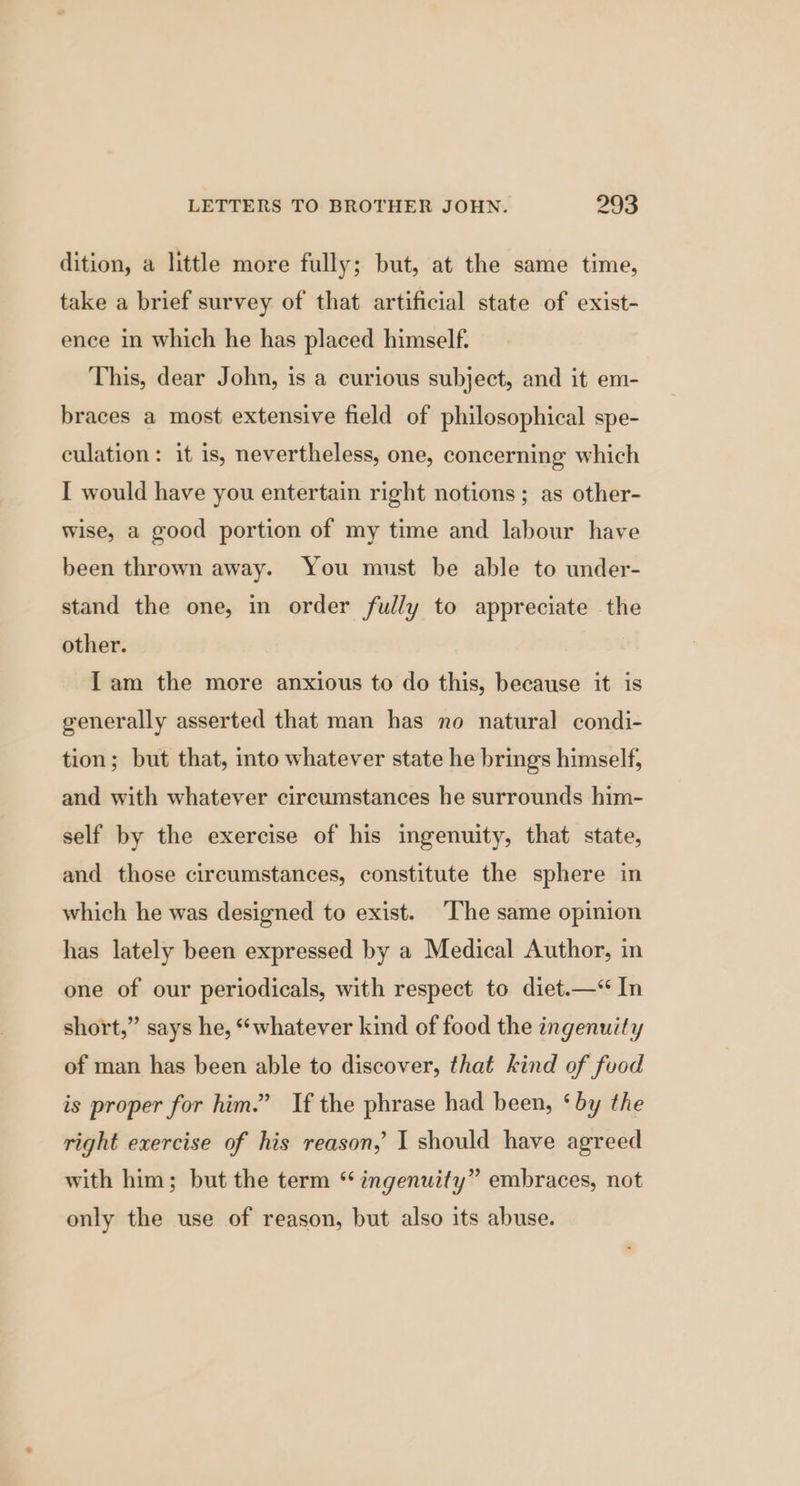 dition, a little more fully; but, at the same time, take a brief survey of that artificial state of exist- ence in which he has placed himself. This, dear John, is a curious subject, and it em- braces a most extensive field of philosophical spe- culation: it is, nevertheless, one, concerning which I would have you entertain right notions ; as other- wise, a good portion of my time and labour have been thrown away. You must be able to under- stand the one, in order fully to appreciate the other. I am the more anxious to do this, because it is generally asserted that man has no natural condi- tion; but that, into whatever state he brings himself, and with whatever circumstances he surrounds him- self by the exercise of his ingenuity, that state, and those circumstances, constitute the sphere in which he was designed to exist. ‘The same opinion has lately been expressed by a Medical Author, in one of our periodicals, with respect to diet.—“ In short,” says he, “whatever kind of food the ingenuity of man has been able to discover, that kind of fuod is proper for him.” If the phrase had been, ‘by the right exercise of his reason, I should have agreed with him; but the term “ ingenuity” embraces, not only the use of reason, but also its abuse.