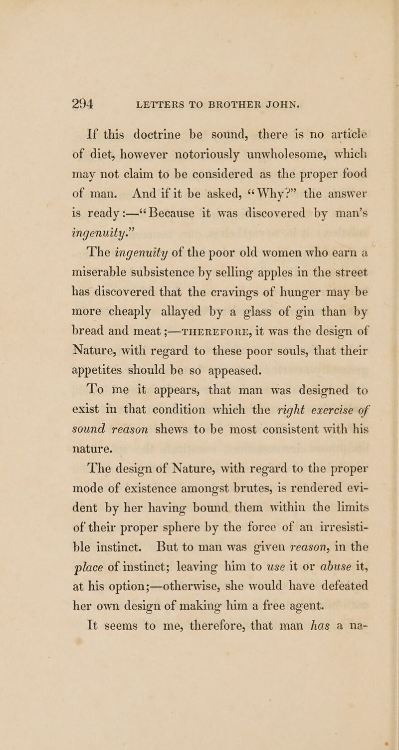 If this doctrine be sound, there is no article of diet, however notoriously unwholesome, which may not claim to be considered as the proper food of man. And if it be asked, “Why?” the answer is ready :—‘ Because it was discovered by man’s ingenuity.” The ingenuity of the poor old women who earn a miserable subsistence by selling apples in the street has discovered that the cravings of hunger may be more cheaply allayed by a glass of gin than by bread and meat ;—THEREFORE, it was the design of Nature, with regard to these poor souls, that their appetites should be so appeased. To me it appears, that man was designed to exist in that condition which the right exercise of sound reason shews to be most consistent with his nature. The design of Nature, with regard to the proper mode of existence amongst brutes, is rendered evi- dent by her having bound them within the limits of their proper sphere by the force of an irresisti- ble instinct. But to man was given reason, in the place of instinct; leaving him to use it or abuse it, at his option;—otherwise, she would have defeated her own design of making him a free agent. It seems to me, therefore, that man has a na-