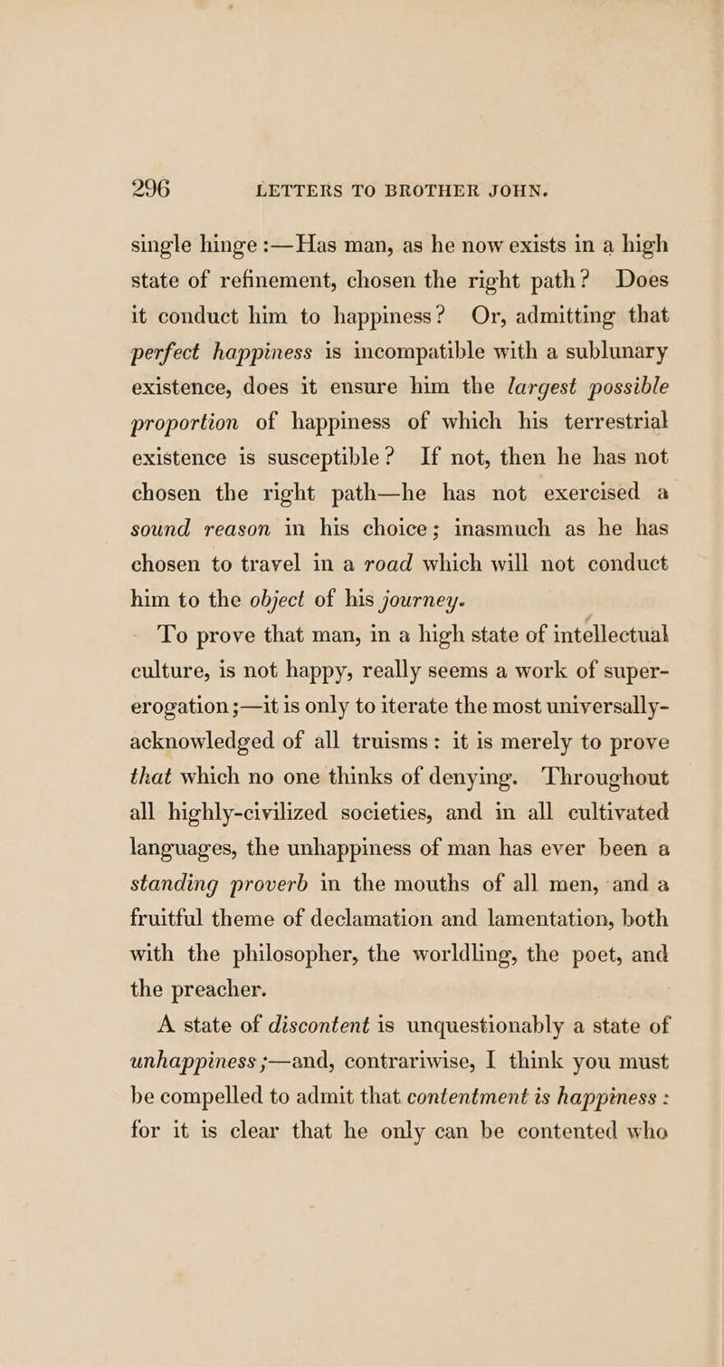single hinge :— Has man, as he now exists in a high state of refinement, chosen the right path? Does it conduct him to happiness? Or, admitting that perfect happiness is incompatible with a sublunary existence, does it ensure him the largest possible proportion of happiness of which his terrestrial existence is susceptible? If not, then he has not chosen the right path—he has not exercised a sound reason in his choice; inasmuch as he has chosen to travel in a road which will not conduct him to the object of his journey. To prove that man, in a high state of intellectual culture, is not happy, really seems a work of super- erogation ;—it is only to iterate the most universally- acknowledged of all truisms: it is merely to prove that which no one thinks of denying. Throughout all highly-civilized societies, and in all cultivated languages, the unhappiness of man has ever been a standing proverb in the mouths of all men, and a fruitful theme of declamation and lamentation, both with the philosopher, the worldling, the poet, and the preacher. A state of discontent is unquestionably a state of unhappiness ;—and, contrariwise, I think you must be compelled to admit that contentment is happiness : for it is clear that he only can be contented who