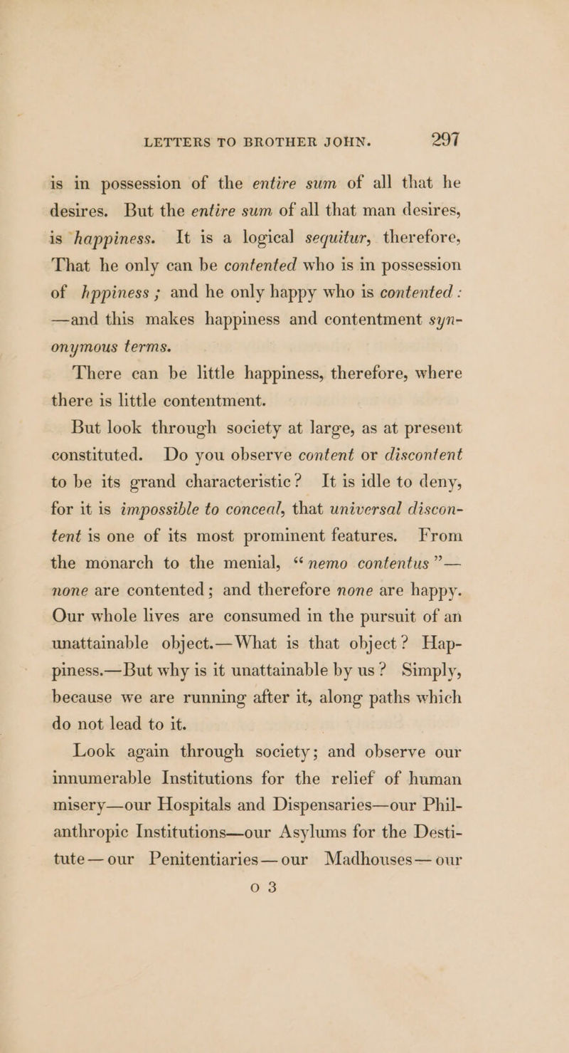 is in possession of the entire sum of all that he desires. But the entire sum of all that man desires, is happiness. It is a logical sequitur, therefore, That he only can be contented who is in possession of hppiness ; and he only happy who is contented : —and this makes happiness and contentment syn- onymous terms. There can be little happiness, therefore, where there is little contentment. But look through society at large, as at present constituted. Do you observe content or discontent to be its grand characteristic? It is idle to deny, for it is impossible to conceal, that universal discon- tent is one of its most prominent features. From the monarch to the menial, ‘ nemo contentus ”— none are contented; and therefore none are happy. Our whole lives are consumed in the pursuit of an unattainable object.— What is that object ? Hap- piness.—But why is it unattainable by us? Simply, because we are running after it, along paths which do not lead to it. | Look again through society; and observe our innumerable Institutions for the relief of human misery—our Hospitals and Dispensaries—our Phil- anthropic Institutions—our Asylums for the Desti- tute—our Penitentiaries—our Madhouses— our 03