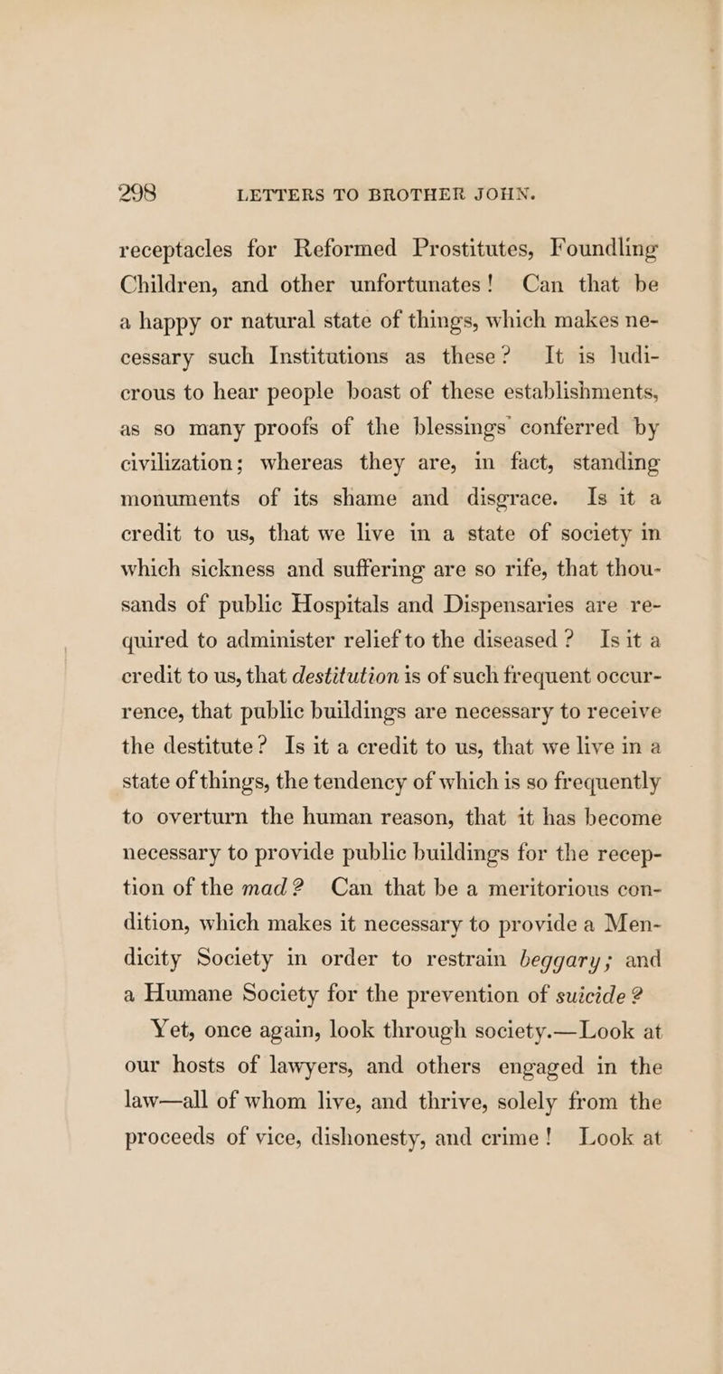 receptacles for Reformed Prostitutes, Foundling Children, and other unfortunates! Can that be a happy or natural state of things, which makes ne- cessary such Institutions as these? It is ludi- crous to hear people boast of these establishments, as so many proofs of the blessings conferred by civilization; whereas they are, in fact, standing monuments of its shame and disgrace. Is it a credit to us, that we live in a state of society in which sickness and suffering are so rife, that thou- sands of public Hospitals and Dispensaries are re- quired to administer relief to the diseased? Isit a credit to us, that destitution is of such frequent occur- rence, that public buildings are necessary to receive the destitute? Is it a credit to us, that we live in a state of things, the tendency of which is so frequently to overturn the human reason, that it has become necessary to provide public buildings for the recep- tion of the mad? Can that be a meritorious con- dition, which makes it necessary to provide a Men- dicity Society in order to restrain beggary; and a Humane Society for the prevention of suicide ? Yet, once again, look through society.— Look at our hosts of lawyers, and others engaged in the law—all of whom live, and thrive, solely from the proceeds of vice, dishonesty, and crime! Look at