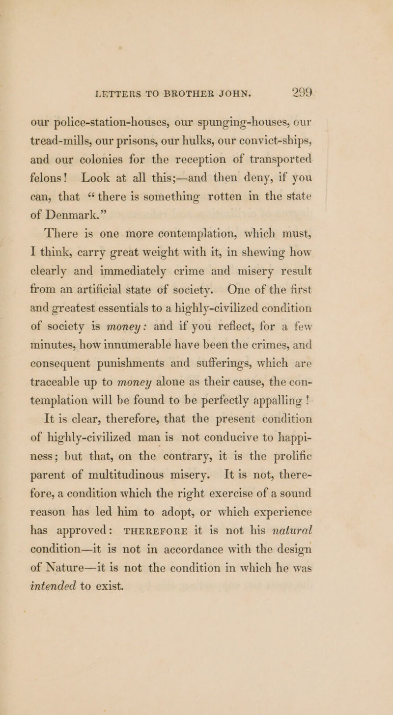our police-station-houses, our spunging-houses, our tread-mills, our prisons, our hulks, our convict-ships, and our colonies for the reception of transported felons! Look at all this;—and then deny, if you ean, that “there is something rotten im the state of Denmark.” There is one more contemplation, which must, I think, carry great weight with it, in shewing how clearly and immediately crime and misery result from an artificial state of society. One of the first and greatest essentials to a highly-civilized condition of society 1s money: and if you reflect, for a few minutes, how innumerable have been the crimes, and consequent punishments and sufferings, which are traceable up to money alone as their cause, the con- templation will be found to be perfectly appalling ! It is clear, therefore, that the present condition of highly-civilized man is not conducive to happi- ness; but that, on the contrary, it is the prolific parent of multitudinous misery. It is not, there- fore, a condition which the right exercise of a sound reason has led him to adopt, or which experience has approved: THEREFORE it is not his natural condition—it is not in accordance with the design of Nature—it is not the condition in which he was intended to exist.