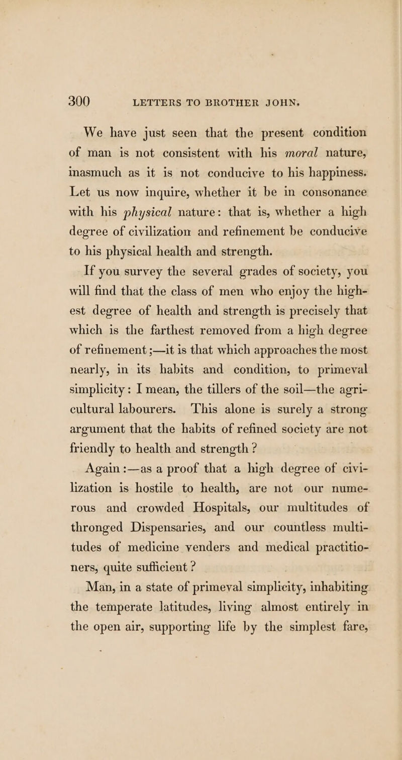 We have just seen that the present condition of man is not consistent with his moral nature, masmuch as it is not conducive to his happiness. Let us now inquire, whether it be in consonance with his physical nature: that is, whether a high degree of civilization and refinement be conducive to his physical health and strength. If you survey the several grades of society, you will find that the class of men who enjoy the high- est degree of health and strength is precisely that which is the farthest removed from a high degree of refinement ;—it is that which approaches the most nearly, in its habits and condition, to primeval simplicity : I mean, the tillers of the soil—the agri- cultural labourers. ‘This alone is surely a strong argument that the habits of refined society are not friendly to health and strength ? Again :—as a proof that a high degree of civi- lization is hostile to health, are not our nume- rous and crowded Hospitals, our multitudes of thronged Dispensaries, and our countless multi- tudes of medicine venders and medical practitio- ners, quite sufficient ? | Man, in a state of primeval simplicity, inhabiting the temperate latitudes, living almost entirely in the open air, supporting life by the simplest fare,