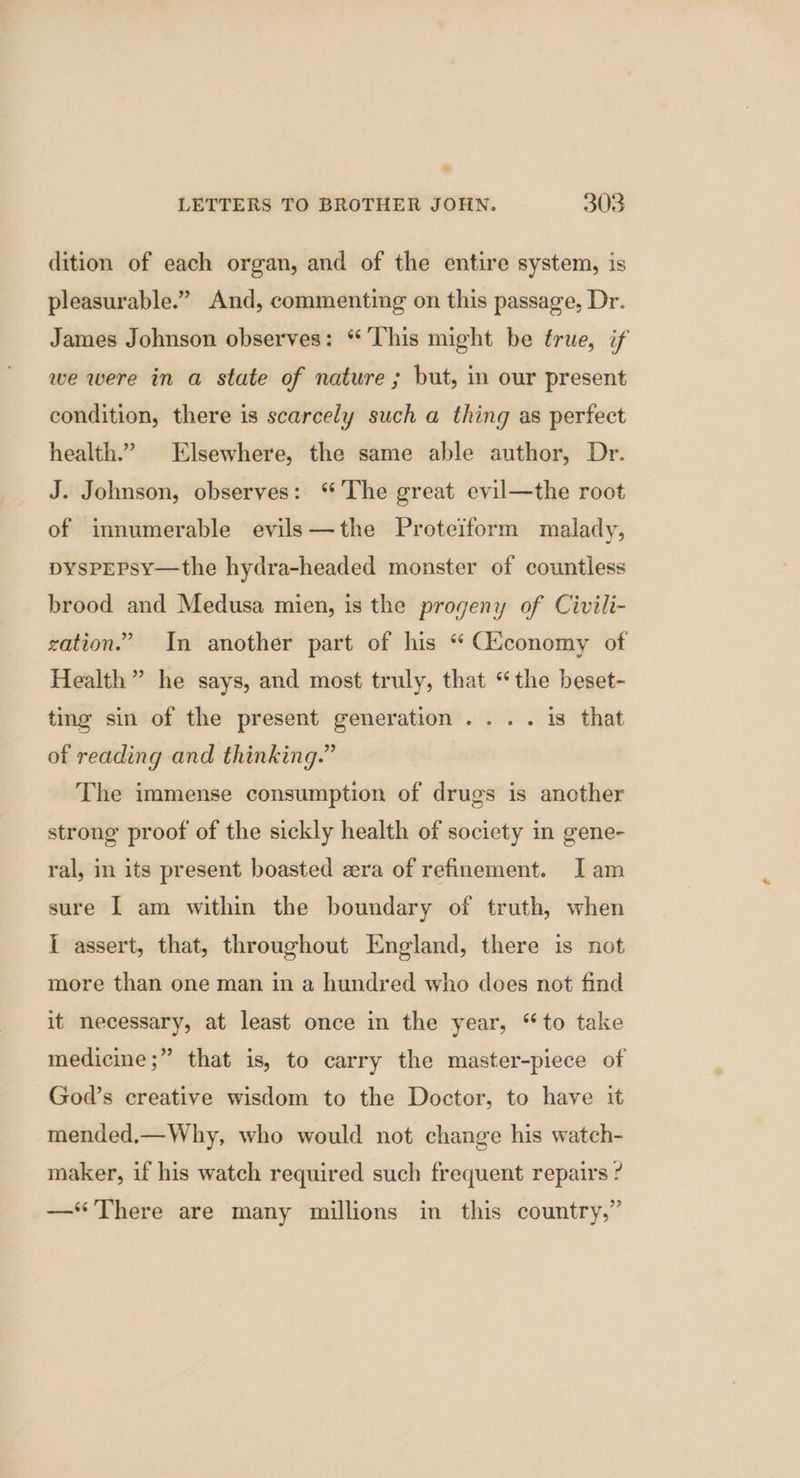 dition of each organ, and of the entire system, is pleasurable.” And, commenting on this passage, Dr. James Johnson observes: “This might be true, if we were in a state of nature ; but, in our present condition, there is scarcely such a thing as perfect health.” Elsewhere, the same able author, Dr. J. Johnson, observes: ‘The great evil—the root of innumerable evils—the Proteiform malady, pysPpEPsy—the hydra-headed monster of countless brood and Medusa mien, is the progeny of Civili- gation.” In another part of his “ Ciconomy of Health” he says, and most truly, that “the beset- ting sin of the present generation... . is that of reading and thinking.” The immense consumption of drugs is another strong proof of the sickly health of society in gene- ral, in its present boasted zra of refinement. I am sure | am within the boundary of truth, when I assert, that, throughout England, there is not more than one man in a hundred who does not find it necessary, at least once in the year, “to take medicine ;” that is, to carry the master-piece of God’s creative wisdom to the Doctor, to have it mended.— Why, who would not change his watch- maker, if his watch required such frequent repairs ? —‘“ There are many millions in this country,”