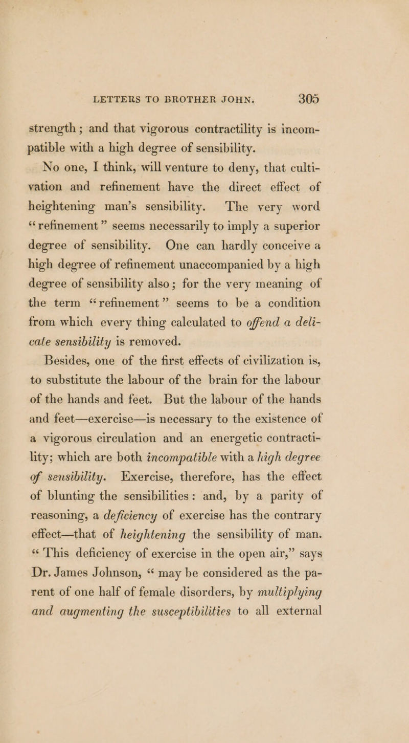 strength ; and that vigorous contractility is incom- patible with a high degree of sensibility. No one, I think, will venture to deny, that culti- vation and refinement have the direct effect of heightening man’s sensibility. The very word “refinement ” seems necessarily to imply a superior degree of sensibility. One can hardly conceive a high degree of refinement unaccompanied by a high degree of sensibility also; for the very meaning of the term “refinement” seems to be a condition from which every thing calculated to offend a deli- cate sensibility is removed. Besides, one of the first effects of civilization is, to substitute the labour of the brain for the labour of the hands and feet. But the labour of the hands and feet—exercise—is necessary to the existence of a vigorous circulation and an energetic contracti- lity; which are both incompatible with a high degree of sensibility. Tixercise, therefore, has the effect of blunting the sensibilities: and, by a parity of reasoning, a deficiency of exercise has the contrary effect—that of heightening the sensibility of man. ‘This deficiency of exercise in the open air,” says Dr. James Johnson, “ may be considered as the pa- rent of one half of female disorders, by multiplying and augmenting the susceptibilities to all external