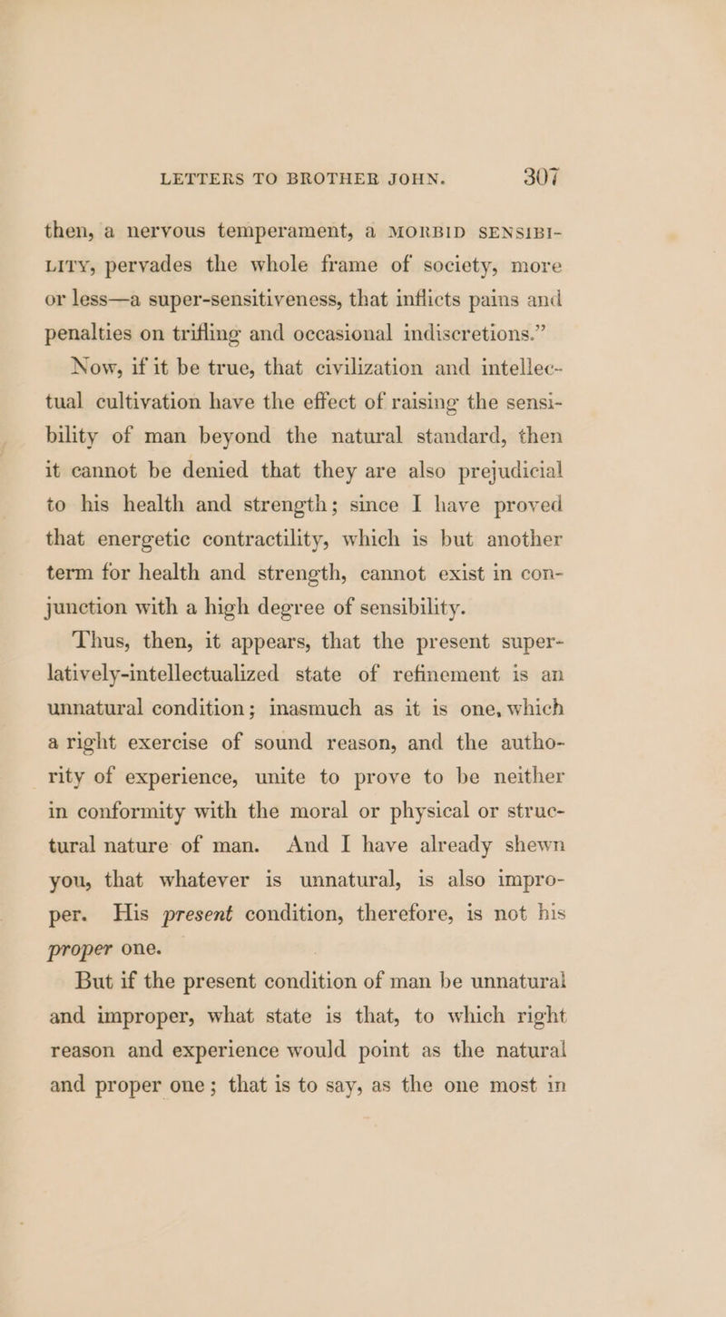 then, a nervous temperament, @ MORBID SENSIBI- Lity, pervades the whole frame of society, more or less—a super-sensitiveness, that inflicts pains and penalties on trifling and occasional indiscretions.” Now, if it be true, that civilization and intellec- tual cultivation have the effect of raising the sensi- bility of man beyond the natural standard, then it cannot be denied that they are also prejudicial to his health and strength; since I have proved that energetic contractility, which is but another term for health and strength, cannot exist in con- junction with a high degree of sensibility. Thus, then, it appears, that the present super- latively-intellectualized state of refinement is an unnatural condition; inasmuch as it is one, which aright exercise of sound reason, and the autho- _ rity of experience, unite to prove to be neither in conformity with the moral or physical or struc- tural nature of man. And I have already shewn you, that whatever is unnatural, is also impro- per. His present condition, therefore, is not his proper one. | But if the present condition of man be unnatural and improper, what state is that, to which right reason and experience would point as the natural and proper one; that is to say, as the one most in