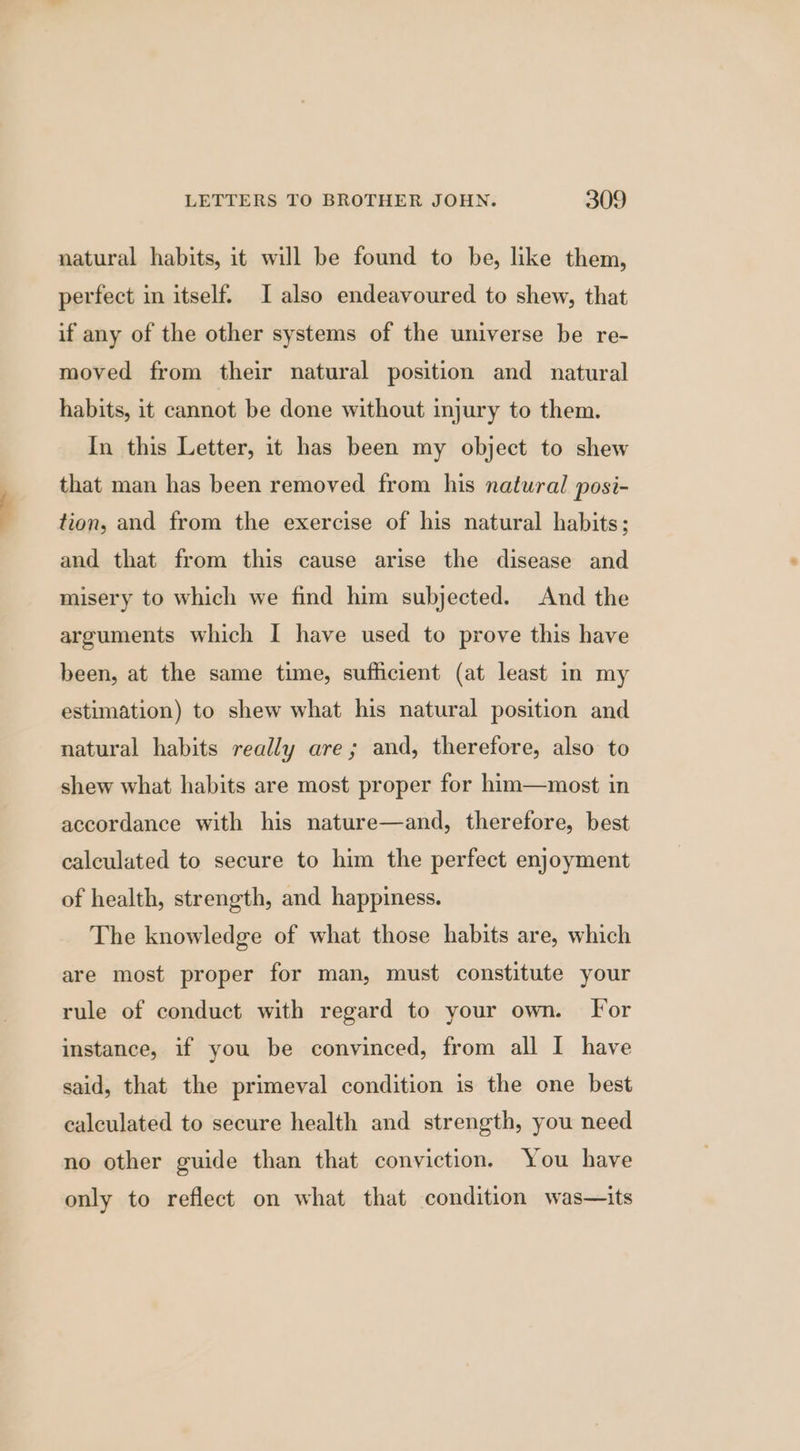 natural habits, it will be found to be, like them, perfect in itself. I also endeavoured to shew, that if any of the other systems of the universe be re- moved from their natural position and natural habits, it cannot be done without injury to them. In this Letter, it has been my object to shew that man has been removed from his natural posi- tion, and from the exercise of his natural habits; and that from this cause arise the disease and misery to which we find him subjected. And the arguments which I have used to prove this have been, at the same time, sufficient (at least in my estimation) to shew what his natural position and natural habits really are; and, therefore, also to shew what habits are most proper for him—most in accordance with his nature—and, therefore, best calculated to secure to him the perfect enjoyment of health, strength, and happiness. The knowledge of what those habits are, which are most proper for man, must constitute your rule of conduct with regard to your own. For instance, if you be convinced, from all I have said, that the primeval condition is the one best calculated to secure health and strength, you need no other guide than that conviction. You have only to reflect on what that condition was—its