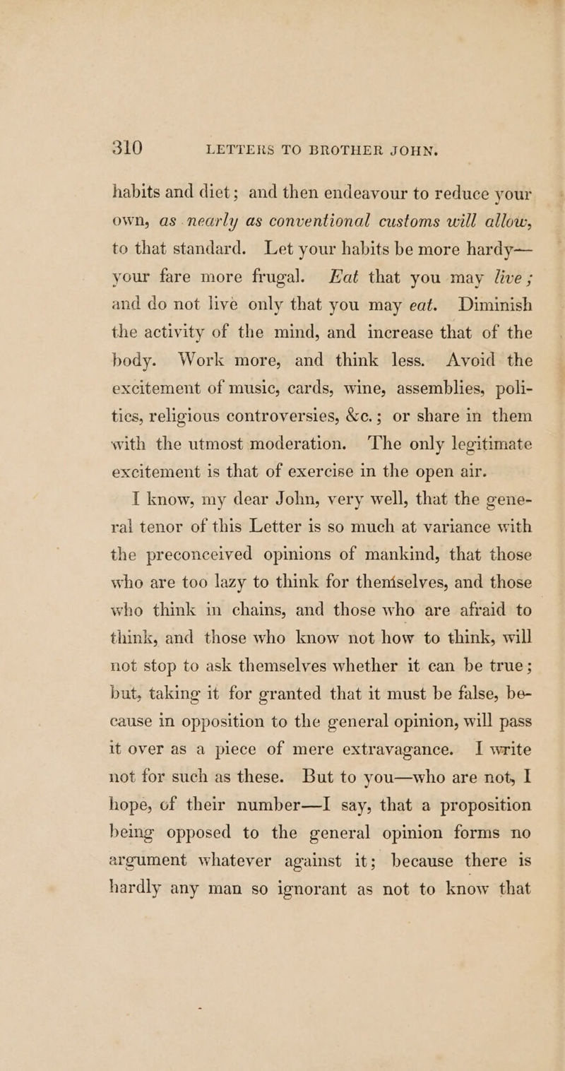 habits and diet; and then endeavour to reduce your own, as nearly as conventional customs will allow, to that standard. Let your habits be more hardy— your fare more frugal. Hat that you may live ; and do not live only that you may eat. Diminish the activity of the mind, and increase that of the body. Work more, and think less. Avoid the excitement of music, cards, wine, assemblies, poli- tics, religious controversies, &amp;c.; or share in them with the utmost moderation. ‘The only legitimate excitement is that of exercise in the open air. I know, my dear John, very well, that the gene- ral tenor of this Letter is so much at variance with the preconceived opinions of mankind, that those who are too lazy to think for theniselves, and those who think in chains, and those who are afraid to | think, and those who know not how to think, will not stop to ask themselves whether it can be true; but, taking it for granted that it must be false, be- cause in opposition to the general opinion, will pass it over as a piece of mere extravagance. I write not for such as these. But to you—who are not, I hope, of their number—I say, that a proposition bemg opposed to the general opinion forms no argument whatever against it; because there is hardly any man so ignorant as not to know that
