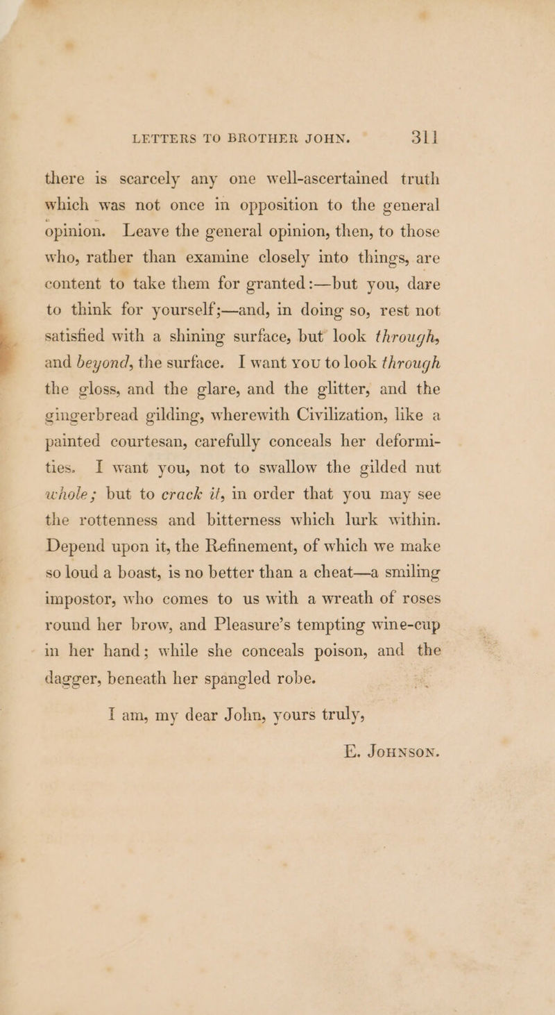 there is scarcely any one well-ascertained truth which was not once in opposition to the general opinion. Leave the general opinion, then, to those who, rather than examine closely into things, are content to take them for granted:—but you, dare to think for yourself;—and, in doing so, rest not satished with a shining surface, but look through, and beyond, the surface. I want you to look through the gloss, and the glare, and the glitter, and the gingerbread gilding, wherewith Civilization, like a painted courtesan, carefully conceals her deformi- ties. I want you, not to swallow the gilded nut whole; but to crack if, mm order that you may see the rottenness and bitterness which lurk within. Depend upon it, the Refinement, of which we make so loud a boast, is no better than a cheat—a smiling impostor, who comes to us with a wreath of roses round her brow, and Pleasure’s tempting wine-cup in her hand; while she conceals poison, and the dagger, beneath her spangled robe. I am, my dear John, yours truly, E. JoHNSON.