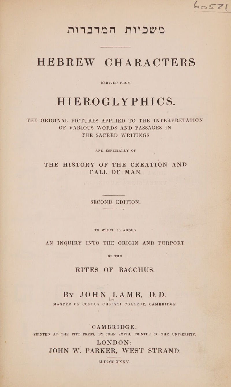 G os 7 f ‘i a gg a a a Be HEBREW CHARACTERS DERIVED FROM HIEROGLYPHICS. THE ORIGINAL PICTURES APPLIED TO THE INTERPRETATION OF VARIOUS WORDS AND PASSAGES IN THE SACRED WRITINGS AND ESPECIALLY OF THE HISTORY OF THE CREATION AND FALL OF MAN. SECOND EDITION. TO WHICH IS ADDED AN INQUIRY INTO THE ORIGIN AND PURPORT OF THE RITES OF BACCHUS. By JOHN LAMB, D.D. MASTER OF CORPUS CHRISTI COLLEGE, CAMBRIDGE. CAMBRIDGE: YRINTED AT. THE PITT PRESS, BY JOHN SMITH, PRINTER TO THE UNIVERSITY. LONDON: JOHN W. PARKER, WEST STRAND. M.DCCO.XXXV.