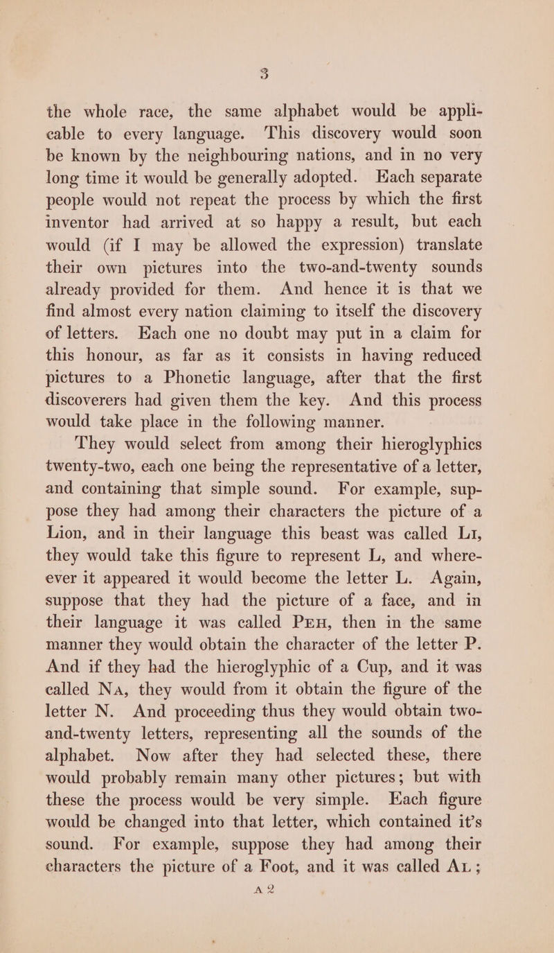the whole race, the same alphabet would be appli- cable to every language. This discovery would soon be known by the neighbouring nations, and in no very long time it would be generally adopted. Each separate people would not repeat the process by which the first inventor had arrived at so happy a result, but each would Gf I may be allowed the expression) translate their own pictures into the two-and-twenty sounds already provided for them. And hence it is that we find almost every nation claiming to itself the discovery of letters. Each one no doubt may put in a claim for this honour, as far as it consists in having reduced pictures to a Phonetic language, after that the first discoverers had given them the key. And this process would take place in the following manner. They would select from among their hieroglyphics twenty-two, each one being the representative of a letter, and containing that simple sound. For example, sup- pose they had among their characters the picture of a Lion, and in their language this beast was called Li, they would take this figure to represent L, and where- ever it appeared it would become the letter L. Again, suppose that they had the picture of a face, and in their language it was called PEn, then in the same manner they would obtain the character of the letter P. And if they had the hieroglyphic of a Cup, and it was called Na, they would from it obtain the figure of the letter N. And proceeding thus they would obtain two- and-twenty letters, representing all the sounds of the alphabet. Now after they had selected these, there would probably remain many other pictures; but with these the process would be very simple. Each figure would be changed into that letter, which contained it’s sound. For example, suppose they had among their characters the picture of a Foot, and it was called AL; A2