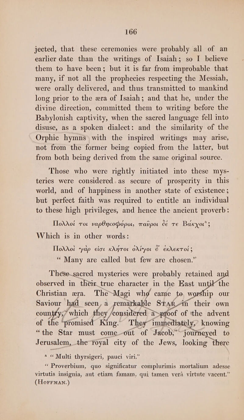 jected, that these ceremonies were probably all of an earlier date than the writings of Isaiah; so I believe them to have been; but it is far from improbable that many, if not all the prophecies respecting the Messiah, were orally delivered, and thus transmitted to mankind long prior to the era of Isaiah; and that he, under the divine direction, committed them to writing before the Babylonish captivity, when the sacred language fell into disuse, as a spoken dialect: and the similarity of the Orphic hymns with the inspired writings may arise, not from the former being copied from the latter, but from both being derived from the same original source. Those who were rightly initiated into these mys- teries were considered. as secure of prosperity in this world, and of happiness in another state of existence ; but perfect faith was required to entitle an individual to these high privileges, and hence the ancient proverb: TloAXot roe vapOnxopoput, Tavpot C€ TE Baxyou’ 5 Which is in other words: IToddot rydp ciot KAnTOL OXIryoL © ékAEKTOL 3 ““ Many are called but few are chosen.” These~sacred mysteries were probably retained a observed in their true character in the East unti the Christian xra. The~Magi whg came to. worship our Saviour ‘had. seen, a pemitkalle Stak-1n their own countfy;/ which they, considered a&gt; proof of tthe advent of the ‘promised King. They” ‘immediately, knowing “the Star must come-out of Jacob,” ronttieved to Jerusalem, the Foyal city of the Jews, looking there a &lt;«¢ Multi thyrsigeri, pauci viri, “ Proverbium, quo significatur complurimis mortalium adesse virtutis insignia, aut etiam famam, qui tamen vera virtute vacent.” (Horrman.)
