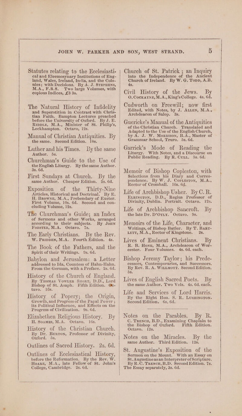 Statutes relating to the Heclesiasti- cal and Eleemosynary Institutions of Eng-~ land, Wales, Ireland, India, and the Colo- nies; with Decisions. By A. J. STEPHENS, M.A., F.R.S. Two large Volumes, with copious Indices, £3 3s. The Natural History of Infidelity and Superstition in Contrast with Chris- tian Faith. Bampton Lectures preached before the University of Oxford. By J. E. Rippie, M.A., Minister of St. Philip’s, Leckhampton. Octavo, 12s. Manual of Christian Antiquities. By the same. Second Edition. 18s. Luther and his Times. By the same Author. 5s. Churchman’s Guide to the Use of the English Liturgy. By thesame Author. 3s. 6d. First Sundays at Church. By the same Author. Cheaper Edition. 2s. 6d. lixposition of the Thirty-Nine Articles, Historical and Doctrinal. By E. H. Browne, M.A., Prebendary of Exeter. First Volume, 10s. 6d. Second and con- cluding Volume, 12s. The Churchman’s Guide; an Index of Sermons and other Works, arranged according to their subjects. By JoHN Forster, M.A. Octavo. 7s. The Early Christians. By the Rev. W. PRIDDEN, M.A. Fourth Edition. 4s. The Book of the Fathers, and the Spirit of their Writings. 9s. 6d. Babylon and Jerusalem: a Letter addressed to Ida, Countess of Hahn-Hahn. From the German, with a Preface. 2s. 6d. History of the Church of England. By THoMAS VowLER SHORT, D.D., Lord Bishop of St. Asaph. Fifth Edition. @c- tavo. 16s. History of Popery; the Origin, Growth, and Progress of the Papal Power ; its Political Influence, and Effects on the Progress of Civilization. 9s. 6d. Klizabethen Religious History. By H. Soames, M.A. Octayo. l6s. History of the Christian Church. By Dr. Burton, Professor of Divinity, Oxford. 5s. ; Outlines of Sacred History. 2s. 6d. Outlines of Ecclesiastical History, before the Reformation. By the Rev. W. Hoare, M.A., late Fellow of St. John’s College, Cambridge. 2s. 6d. Church of St. Patrick ; an Inquiry into the Independence of the Ancient Church of Ireland. By W.G. Topp, A.B. 4s. Civil History of the Jews. By O. CocKAYNE, M.A., King’s College. 4s. 6d. Cudworth on Freewill; now first Edited, with Notes, by J. ALLEN, M.A., Archdeacon of Salop. 3s. Guericke’s Manual of the Antiquities of the Christian Church. Translated and Adapted tothe Use of the English Church, by A. J. W. Morrison, B.A., Master of Grammar School, Truro. 5s. 6d. Garrick’s Mode of Reading the Liturgy. With Notes, and a Discourse on Public Reading. By R. Cut. 5s. 6d. Memoir of Bishop Copleston, with Selections from his Diary and Corres- pondence. By W. J. Coriesron, M.A., Rector of Cromhall. 10s. 6d. Life of Archbishop Usher. By C.R. Exrincton, D.D., Regius Professor of Divinity, Dublin. Portrait. Octavo. 12s. Life of Archbishop Sancroft. By the late Dr. D’Oyty. Octavo. - 9s. Memoirs of the Life, Character, and Writings, of Bishop Butler. By T. Bart- LETT, M.A., Rector of Kingstone. 28. Lives of Eminent Christians. By R. B. Hons, M.A., Archdeacon of Wor- cester. Four Volumes. 4s. 6d. each. Bishop Jeremy Taylor; his Prede- cessors, Contemporaries, and Successors. By Rev. R. A. Witimorr. Second Edition. 5s. Lives of English Sacred Poets. By the same Author. Two Vols. 4s. 6d. each. Life and Services of Lord Harris. By the Right Hon. 8S. R. LusHIneron. Second Edition. 6s, 6d. Notes on the Parables. By R. C. Trencu, B.D., Examining Chaplain to the Bishop of Oxford. Fifth Edition. Octavo. 12s. Notes on the Miracles. By the same Author. Third Edition. 12s. St. Augustine’s Exposition of the Sermon on the Mount. With an Essay on St. Augustine as an Interpreter of Scripture. By R.C. Trencu, B.D. Second Edition. 7s. The Essay separately, 3s. 6d.