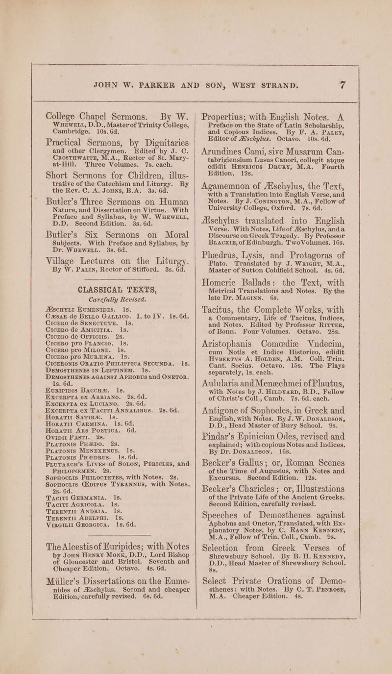 er College Chapel Sermons. By W. WHEWELL, D.D., Master of Trinity oie. and other Clergymen. Edited by J. C. CrostHWAITE, M.A., Rector of St. Mary- Short Sermons for Children, illus- trative of the Catechism and Liturgy. By Butler’s Three Sermons on Human Nature, and Dissertation on Virtue. With Preface and Syllabus, by W. WHEWELL, Butler’s Six Sermons on Moral Subjects. With Preface and Syllabus, by Dr. WHEWELL. 3s. 6d. Village Lectures on the Liturgy. By W. Pain, Rector of Stifford. 3s. 6d. CLASSICAL TEXTS, Carefully Revised. AESCHYLI EUMENIDES. Is. C#sAk de BELLO GALLIcO. I. tolV. CicEro de SENECTUTE. Is. Cicero de AmIcITIA. Is. CicEro de OFFICIIS. 28. CiIcERO pro PLANCIO. Is. CicERO pro MiLoneE. Is. CicERo pro MuRENA. Is. CIcERONIS ORATIO PHILIPPICA SECUNDA. ls. DEMOSTHENES IN LEPTINEM. Is. DEMOSTHENES AGAINST APHOBUS and ONETOR. Is. 6d. Evuriripis BaccHzm. ls. EXcERPTA ex ARRIANO. 25S, 6d. EXcERPTA ex LUCIANO. 2s. 6d. EXcERPTA ex TacitT1 ANNALIBUS. ls. 6d. 2s. 6d. Horatit CARMINA. Ils. 6d. Horarit Ars PoreTIcaA. 6d. Ovipit FASTI. 2s. PLATONIS PH™DO. 2s. PLATONIS MENEXENUS. Is. Piatronis PHmpRus. Is. 6d. PruTrarcn’s Lives of SoLon, PERICLES, and PHILOP@:MEN. 28S. SopHocLis PHILOCTETES, with Notes. 2s. SopHocLis Ciprpus TYRANNUS, with Notes. 2s. 6d. Tactt1I GERMANIA. Ils. Tactit1 AGRICOLA. ls. TERENTII ANDRIA. Is. TERENTIL ADELPHI. Ils. Vircinil GEORGICA. Is. 6d. The Alcestis of Euripides; with Notes Seventh and 4s. 6d. of Gloucester and Bristol. Cheaper Edition. Octavo. Miiller’s Dissertations on the Kume- nides of Aischylus. Second and cheaper Edition, carefully revised. 6s. 6d. Propertius; with English Notes. A Preface on the State of Latin Scholarship, Editor of A’schylus. Octavo. 10s. 6d. Arundines Cami, sive Musarum Can- tabrigiensium Lusus Canori, collegit atque edidit Hrnricus Drury, M.A. Fourth Edition. 12s. Agamemnon of A‘schylus, the Text, with a Translation into English Verse, and Notes. By J. ConineTon, M.A., Fellow of University College, Oxford. 7s. 6d. fischylus translated into English Verse. With Notes, Life of Aischylus, anda Discourse on Greek Tragedy. By Professor BuiAcki15, of Edinburgh. TwoVolumes. 16s. Pheedrus, Lysis, and Protagoras of Plato. Translated by J. Wricer, M.A., Master of Sutton Coldfield School. 4s. 6d. Homeric Ballads: the Text, with Metrical Translations and Notes. By the late Dr. MAGINN. 6s. Tacitus, the Complete Works, with a Commentary, Life of Tacitus, Indices, and Notes. Edited by Professor RITTER, of Bonn. Four Volumes. Octavo. 28s. Aristophanis Comedize Vndecim, cum Notis et Indice Historico, edidit Hvsertyvs A. Hotpen, A.M. Coll. Trin. Cant. Socius. Octavo. 15s. The Plays separately, 1s. each. Aulularia and Menechmei of Plautus, with Notes by J. HinpyarpD, B.D., Fellow of Christ’s Coll., Camb. 7s. 6d. each. Antigone of Sophocles, in Greek and English, with Notes. By J. W. DoNALDSON, D.D., Head Master of Bury School. 9s. Pindar’s Epinician Odes, revised and explained; with copious Notes and Indices. By Dr. DonALpDson. 16s. Becker’s Gallus; or, Roman Scenes of the Time of Augustus, with Notes and Excursus. Second Edition. 12s. Becker’s Charicles ; or, Illustrations of the Private Life of the Ancient Greeks. Second Edition, carefully revised. Speeches of Demosthenes against Aphobus and Onetor, Translated, with Ex- planatory Notes, by C. Rann KENNEDY, M.A., Fellow of Trin. Coll., Camb. 9s. Selection from Greek Verses of Shrewsbury School. By B. H. Kennepy, D.D., Head Master of Shrewsbury School. 8s. Select Private Orations of Demo- sthenes: with Notes. By C. T. PENROSE, M.A. Cheaper Edition. 4s.