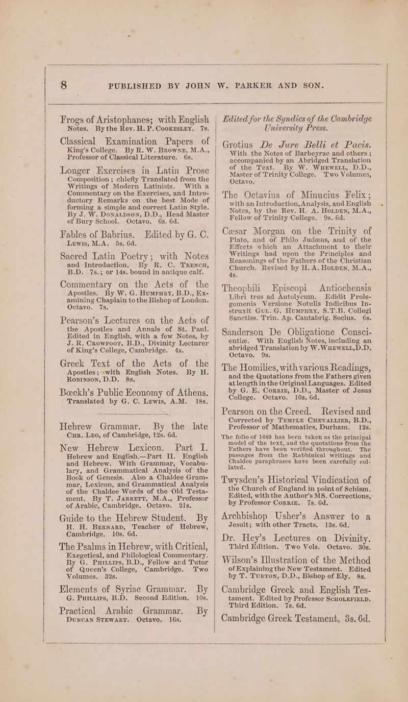 Frogs of Aristophanes; with English Notes. Bythe Rev. H. P.Cooxzestey. 7s. Classical Examination Papers of King’s College. By R. W. Browne, M.A., Professor of Classical Literature. 6s. Longer Exercises in Latin Prose Composition ; chiefly Translated from the Writings of Modern Latinists. With a Commentary on the Exercises, and Intro- ductory Remarks on the best Mode of forming a simple and correct Latin Style. By J. W. Donatpson, D.D., Head Master of Bury School. Octavo. 6s. 6d. Fables of Babrius. Edited by G. C. Lewis, M.A. 5s. 6d. Sacred Latin Poetry; with Notes and Introduction. By R. C. TRENcH, B.D. 7s.; or 14s. bound in antique calf. Commentary on the Acts of the Apostles. By W. G. Humpury, B.D., Ex- amining Chaplain tothe Bishop of London. Octavo. 7s. Pearson’s Lectures on the Acts of the Apostles and Annals of St. Paul. Edited in English, with a few Notes, by J. R. Crowroot, B.D., Divinity Lecturer of King’s College, Cambridge. 4s. Greek Text of the Acts of the Apostles; swith English Notes. By H. Rosinson, D.D. 8s. Beeckh’s Public Economy of Athens. Translated by G. C. Lewis, A.M. 18s. Hebrew Grammar. By the late Cur. LEo, of Cambridge, 12s. 6d. New Hebrew Lexicon. Part I. Hebrew and English.—Part II. English and Hebrew. With Grammar, Vocabu- lary, and Grammatical Analysis of the Book of Genesis. Also a Chaldee Gram- mar, Lexicon, and Grammatical Analysis of the Chaldee Words of the Old Testa- ment. By T. Jarrett, M.A., Professor of Arabic, Cambridge. Octavo. 2ls. By Guide to the Hebrew Student. H. H. Bernarp, Teacher of Hebrew, Cambridge. 10s. 6d. The Psalms in Hebrew, with Critical, Exegetical, and Philological Commentary. By G. Puriitrs, B.D., Fellow and Tutor of Queen’s College, Cambridge. Two Volumes. 32s. Elements of Syriac Grammar. By G. Puiiuies, B.D. Second Edition, 10s. Practical Arabic Grammar. By DuNcAN STEWART. Octavo. 16s. PARKER AND SON. Edited for the Syndics of the Cambridge University Press. Grotius De Jure Belli et Pacis. With the Notes of Barbeyrac and others ; accompanied by an Abridged Translation of the Text. By W. WHEWELL, D.D., Master of Trinity College. Two Volumes, Octavo. The Octavius of Minucius Felix; with an Introduction, Analysis, and English Notes, by the Rev. H. A. HotpeEn, M.A., Fellow of Trinity College. 9s. 6d. Cesar Morgan on the Trinity of Plato, and of Philo Judeeus, and of the Effects which an Attachment to their Writings had upon the Principles and Reasonings of the Fathers of the Christian Church, Revised by H. A. HotpEn, M.A., As, : Theophiii LEpiscopi Antiochensis Libri tres ad Autolycum. Edidit Prole- gomenis Versione Notulis Indicibus In- struxit Gut. G. Humpury, 8.T.B. Collegi Sanctiss. Trin. Ap. Cantabrig. Socius. 6s. Sanderson De Obligatione Consci- entize. With English Notes, including an abridged Translation by W.WHEWELL,D.D. Octavo. 9s. The Homilies, with various Readings, and the Quotations from the Fathers given at length in the Original Languages. Edited College. Octavo. 10s. 6d. Pearson on the Creed. Revised and Corrected by TreMPLE CHEVALLIER, B.D., Professor of Mathematics, Durham. 12s. The folio of 1669 has been taken as the principal model of the text, and the quotations from the Fathers have been verified throughout. The passages from the Rabbinical writings and Chaldee paraphrases have been carefully col- lated. Twysden’s Historical Vindication of the Church of England in point of Schism. by Professor CorRIE. 7s. 6d. Archbishop Usher’s Answer to a Jesuit; with other Tracts. 13s. 6d. Dr. Hey’s Lectures on Divinity. Third Edition. Two Vols. Octavo. 30s. Wilson’s Illustration of the Method of Explaining the New Testament. Edited by T. Turton, D.D., Bishop of Ely. 8s. Cambridge Greek and English Tes- tament. Edited by Professor SCHOLEFIELD. Third Edition. 7s. 6d. Cambridge Greek Testament. 3s. 6d.
