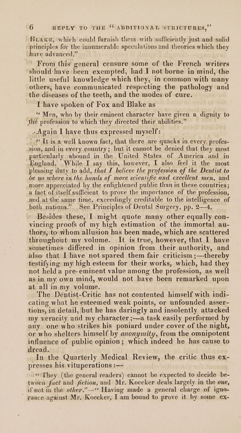 Brake, which could faraish them with sufficiently just and solid /principles for the innumerable speculations and theories which they have advanced.” ‘* From this general censure some of the French writers ‘should: have been exempted, had I not borne in mind, the little useful knowledge which they, in common with many others, have communicated respecting the pathology and ‘the diseases of the teeth, and the modes of cure. I have spoken of Fox and Blake as <* Men, who by their eminent character have given a dignity to thé profession to which they directed their abilities.” . Again I have thus expressed myself: _ .f* It is a well known fact, that there are quacks in every profes- _sion, and in every country; but it cannot be denied that they most particularly abound in the United States of America and in England. .While I say this, however, I also feel it the most pleasing duty to add, that J believe the profession of the Dentist to be no where in the hands of more scientific and excellent men, and more appreciated by the enlightened public than in these countries; a fact ofitself.sufficient to prove the importance of the profession, and.at the same time, exceedingly creditable to the intelligence of _both nations.” See Principles of Dental Surgery, pp. 2—4. Besides these, I might quote many other equally con- vincing proofs of my high estimation of the immortal au- thors,:toowhom allusion has been made, which are scattered throughout: my volume. It is true, however, that 1 have sometimes differed in opinion from their authority, and also that Ihave not spared them fair criticism ;—thereby testifying my high esteem for their works, which, had they not held a pre-eminent value among the profession, as well as in my own mind, would not haye been remarked upon at. all in my volume. The Déntist-Critic has not contented himself with indi- cating what he esteemed weak points, or unfounded asser- tions, in detail, but he has daringly and insolently attacked my veracity and my character ;—a task easily performed by any. one who strikes his poniard under cover of the night, or who shelters himself by anonymity, from the omnipotent influence of public opinion; which indeed he has cause to dread. In the Quarterly Medical Review, the critic thus ex- presses his vituperations :— -«‘Phey (the general readers) cannot be expected to decide be- tween fuct and fiction, and Mr. Koecker deals largely in the one, if not in the other.”-—“* Having made a general charge of igno- yance against Mr. Koecker, Iam bound to prove it by some ex-