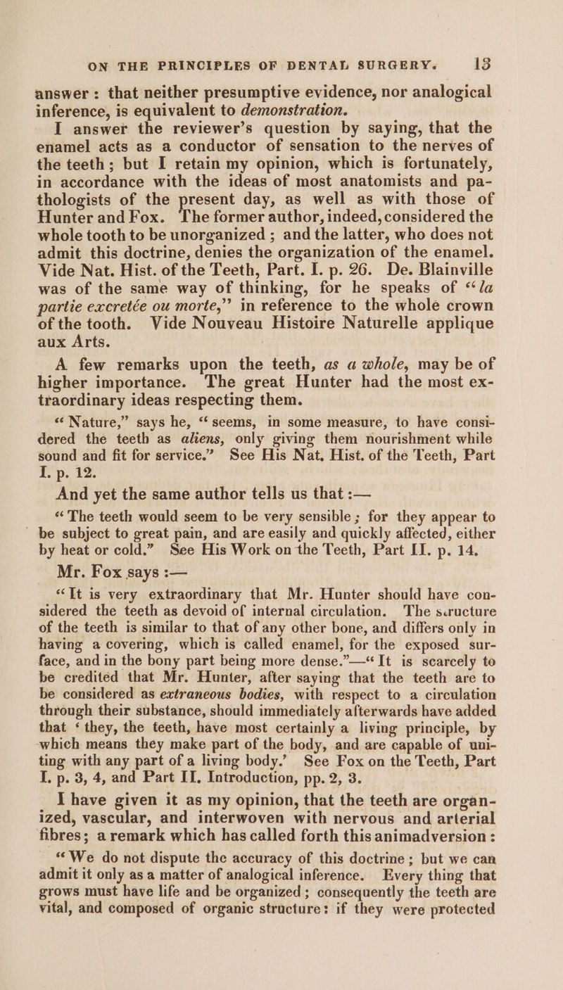 answer : that neither presumptive evidence, nor analogical inference, is equivalent to demonstration. I answer the reviewer’s question by saying, that the enamel acts as a conductor of sensation to the nerves of the teeth; but I retain my opinion, which is fortunately, in accordance with the ideas of most anatomists and pa- thologists of the present day, as well as with those of Hunter and Fox. The former author, indeed, considered the whole tooth to be unorganized ; and the latter, who does not admit this doctrine, denies the organization of the enamel. Vide Nat. Hist. of the Teeth, Part. I. p. 26. De. Blainville was of the same way of thinking, for he speaks of “la partie excretée ou morte,” in reference to the whole crown of the tooth. Vide Nouveau Histoire Naturelle applique aux Arts. A few remarks upon the teeth, as a whole, may be of higher importance. The great Hunter had the most ex- traordinary ideas respecting them. «‘ Nature,” says he, “seems, in some measure, to have consi- dered the teeth as aliens, only giving them nourishment while sound and fit for service.” See His Nat, Hist. of the Teeth, Part 1. pe 42. And yet the same author tells us that :— ‘The teeth would seem to be very sensible ; for they appear to be subject to great pain, and are easily and quickly affected, either by heat or cold.” See His Work on the Teeth, Part II. p. 14. Mr. Fox says :— “It is very extraordinary that Mr. Hunter should have con- sidered the teeth as devoid of internal circulation. The s.ructure of the teeth is similar to that of any other bone, and differs only in having a covering, which is called enamel, for the exposed sur- face, and in the bony part being more dense.”—“ It is scarcely to be credited that Mr. Hunter, after saying that the teeth are to be considered as extraneous bodies, with respect to a circulation through their substance, should immediately afterwards have added that ‘they, the teeth, have most certainly a living principle, by which means they make part of the body, and are capable of uui- ting with any part of a living body.’ See Fox on the Teeth, Part I. p. 3, 4, and Part IT. Introduction, pp. 2, 3. _ Ihave given it as my opinion, that the teeth are organ- ized, vascular, and interwoven with nervous and arterial fibres; a remark which has called forth this animadversion : “We do not dispute the accuracy of this doctrine ; but we can admit it only as a matter of analogical inference. Every thing that grows must have life and be organized ; consequently the teeth are vital, and composed of organic structure: if they were protected