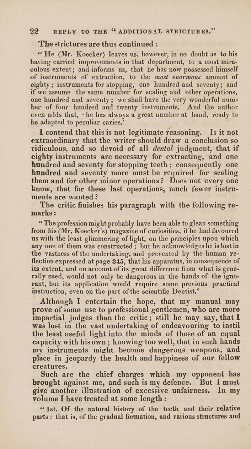 The strictures are thus continued : ‘¢He (Mr. Koecker) leaves us, however, in no doubt as to his having carried improvements in that department, to a most mira- culous extent; and informs us, that he has now possessed himself of instruments of extraction, to the most enormous amount of eighty ; instruments for stopping, one hundred and seventy; and if we assume the same number for scaling and other operations, one hundred and seventy; we shall have the very wonderful num- ber of four hundred and twenty instruments. And the author even adds that, ‘he has always a great number at hand, ready to be adapted to peculiar caries.’ I contend that this is not legitimate reasoning. Is it not extraordinary that the writer should draw a conclusion so ridiculous, and so devoid of all dental judgment, that if eighty instruments are necessary for extracting, and one hundred and seventy for stopping teeth; consequently one hundred and seventy more must be required for scaling them and for other minor operations? Does not every one know, that for these last operations, much fewer instru- ments are wanted? The critic finishes his paragraph with the following re- marks : “The profession might probably have been able to glean something from his (Mr. Koecker’s) magazine of curiosities, if he had favoured us with the least glimmering of light, on the principles upon which any one of them was constructed ; but he acknowledges he is lost in the vastness of the undertaking, and prevented by the human re- flection expressed at page 345, that his apparatus, in consequence of its extent, and on account ofits great difference from what is gene- rally used, would not only be dangerous in the hands of the igno- rant, but its application would require some previous practical instruction, even on the part of the scientific Dentist.” Although I entertain the hope, that my manual may prove of some use to professional gentlemen, who are more impartial judges than the critic; still he may say, that I was lost in the vast undertaking of endeavouring to instil the least useful light into the minds of those of an equal capacity with hisown ; knowing too well, that in such hands my instruments might become dangerous weapons, and place in jeopardy the health and happiness of our fellow creatures. Such are the chief charges which my opponent has brought against me, and such is my defence. But I must give another illustration of excessive unfairness. In my volume I have treated at some length : ‘ist, Of the natural history of the teeth and their relative parts: that is, of the gradual formation, and various structures and