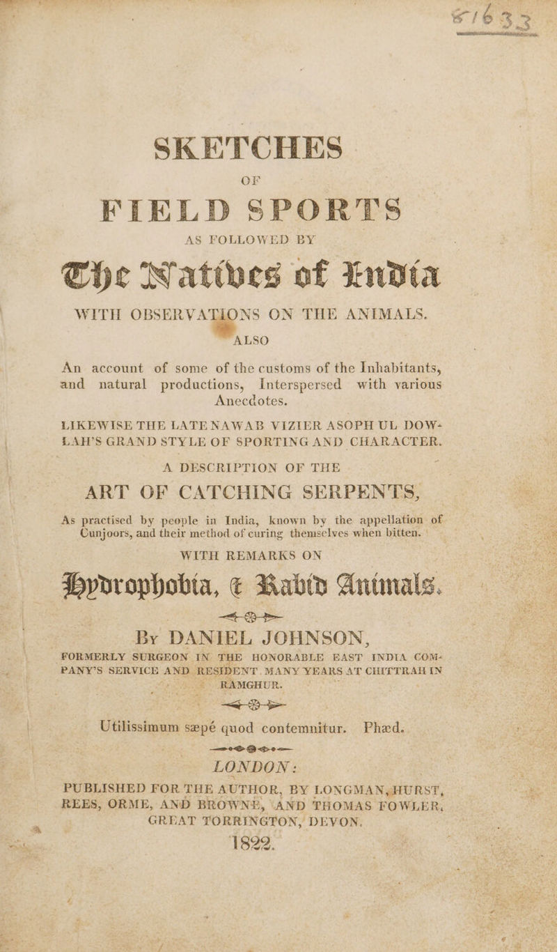SKETCHES FIELD SPORTS AS FOLLOWED: BY The Natives of Indta WITH OBSERV: - we ON THE ANIMALS. ALSO An account of some of the customs of the Inhabitants, and natural productions, Interspersed with various Anecdotes. LIKEWISE THE LATENAWAB VIZIER ASOPH UL DOW- A DESCRIPTION OF THE ART OF CATCHING SERPENTS, As practised by people in India, known by the appellation of Cunjoors, and their method of curing themselves when bitten. WITH REMARKS ON Hydrophobia, € Rabid Antinals. By DANIEL JOHNSON, PANY’S SERVICE AND RBSIDENT. MANY YEARS AT CHITTRAH IN > RAMGHUR. <EY Utilissimum sepé quod contemnitur. Phd. — eS OB <p om LONDON: PUBLISHED FOR THE AUTHOR, BY LONGMAN, HURST, REES, ORME, AND BROWNE, | AND THOMAS FOWLER, GREAT TORRINGTON, DEVON. 1822