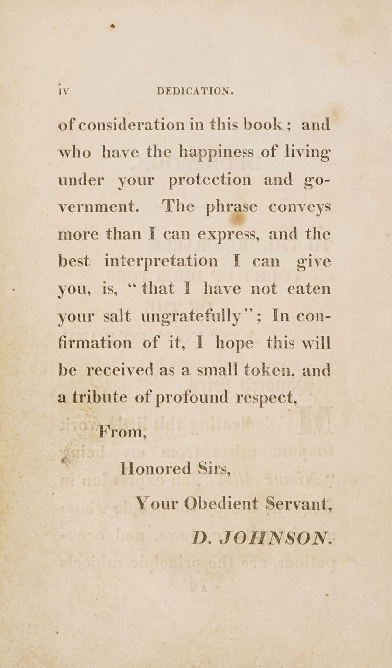 of consideration in this book: and who have the happiness of living under your protection and go- vernment. The phrase conveys more than I can express, and the best interpretation [F can give you, is, “that I have not eaten your salt ungratefully’’; In con- firmation of it, I hope this will be received as a small token, and a tribute of profound respect, | ‘ From, : Honored Sirs, Your Obedient Servant, -*~D. JOHNSON.