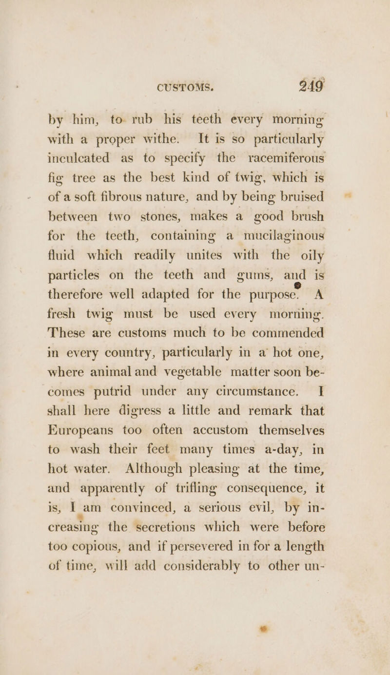 by him, to rub his teeth every morning with a proper withe. It is so particularly inculeated as to specify the racemiferous fir tree as the best kind of twig, which is of a soft fibrous nature, and by being bruised between two stones, makes a good brush for the teeth, containmg a mucilaginous fluid which readily unites with the oily particles on the teeth and gums, and is therefore well adapted for the purpose. A fresh twig must be used every morning. These are customs much to be commended in every country, particularly in a hot one, where animal and vegetable matter soon be- comes putrid under any circumstance. I shall here digress a little and remark that Europeans too often accustom themselves to wash their feet many times a-day, in hot water. Although pleasing at the time, and apparently of trifling consequence, it 1S, Tam convineed, a serious evil, by in- creasing the secretions which were before too copious, and if persevered in for a length of time, will add considerably to other un-