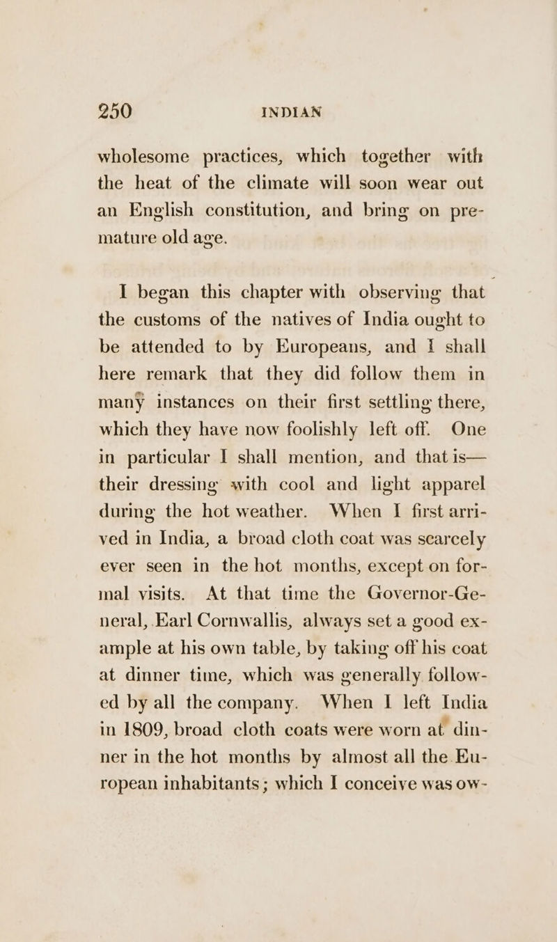 wholesome practices, which together with the heat of the climate will soon wear out an English constitution, and bring on pre- mature old age. I began this chapter with observing that . the customs of the natives of India ought to be attended to by Europeans, and I shall here remark that they did follow them in many instances on their first settling there, which they have now foolishly left off. One in particular I shall mention, and that is— their dressing with cool and light apparel during the hot weather. When I first arri- ved in India, a broad cloth coat was scarcely ever seen in the hot months, except on for- inal visits. At that time the Governor-Ge- neral, Earl Cornwallis, always set a good ex- ample at his own table, by taking off his coat at dinner time, which was generally follow- ed by all the company. When I left India in 1809, broad cloth coats were worn at din- ner in the hot months by almost all the Ku- ropean inhabitants ; which I conceive was ow-