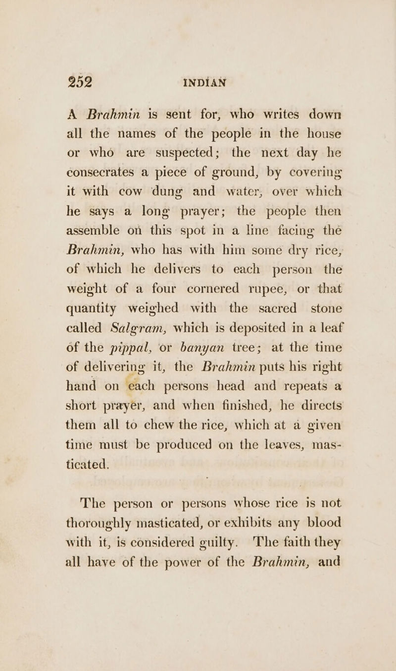 A Brahmin is sent for, who writes down all the names of the people in the house or who are suspected; the next day he consecrates a piece of ground, by covering it with cow dung and water, over which he says a long prayer; the people then assemble on this spot in a line facing the Brahmin, who has with him some dry rice, of which he delivers to each person the weight of a four cornered rupee, or that quantity weighed with the sacred stone called Salgram, which is deposited in a leaf of the pippal, or banyan tree; at the time of delivering it, the Brahmin puts his right hand on ‘each persons head and repeats a short prayer, and when finished, he directs them all to chew the rice, which at a given time must be produced on the leaves, mas- ticated. The person or persons whose rice is not thoroughly masticated, or exhibits any blood with it, is considered guilty. ‘The faith they all have of the power of the Brahmin, and