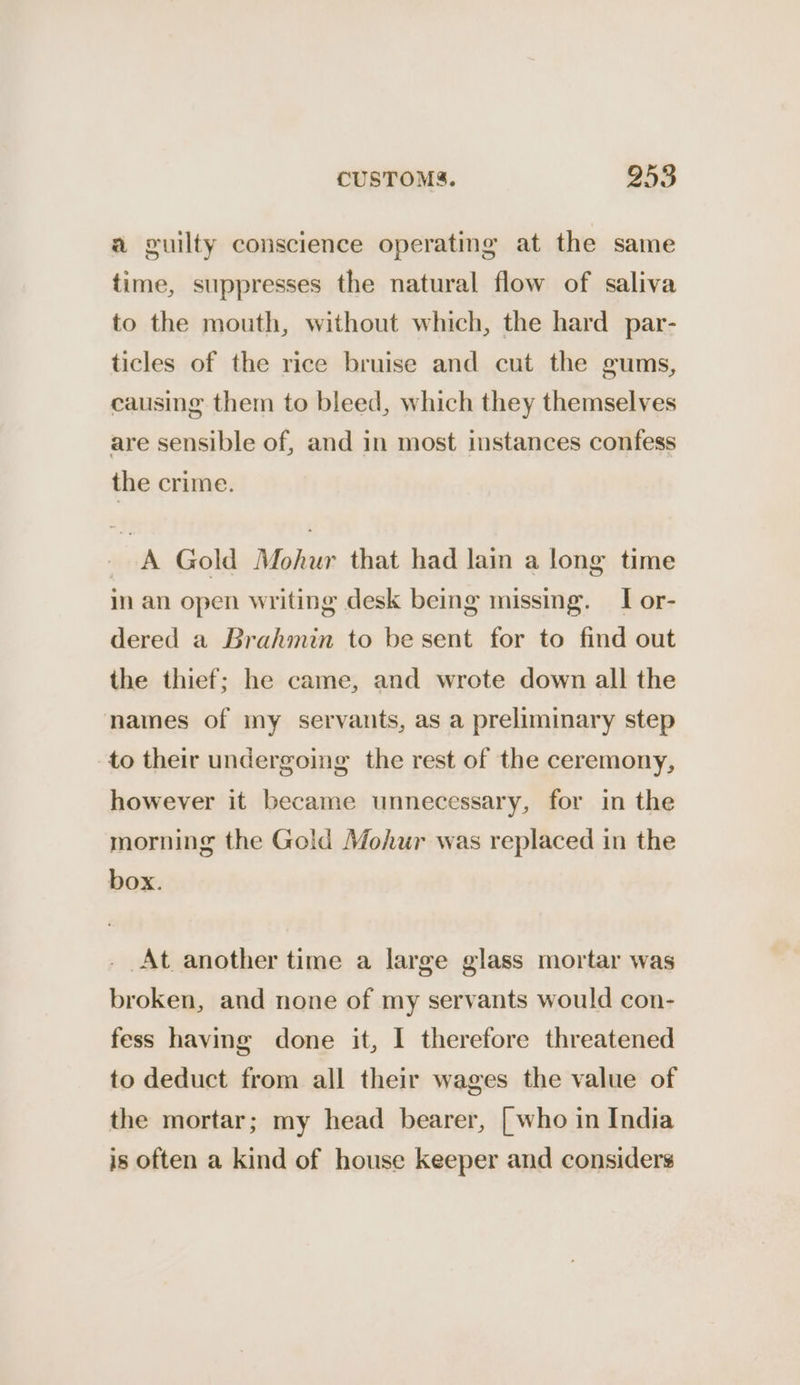 a guilty conscience operating at the same time, suppresses the natural flow of saliva to the mouth, without which, the hard par- ticles of the rice bruise and cut the gums, causing them to bleed, which they themselves are sensible of, and in most instances confess the crime. _ A Gold Mohur that had lain a long time in an open writing desk being missing. I or- dered a Brahmin to be sent for to find out the thief; he came, and wrote down all the names of my servants, as a preliminary step to their undergoing the rest of the ceremony, however it became unnecessary, for in the morning the Gold Mohur was replaced in the box. . At another time a large glass mortar was broken, and none of my servants would con- fess having done it, I therefore threatened to deduct from all their wages the value of the mortar; my head bearer, [who in India is often a kind of house keeper and considers