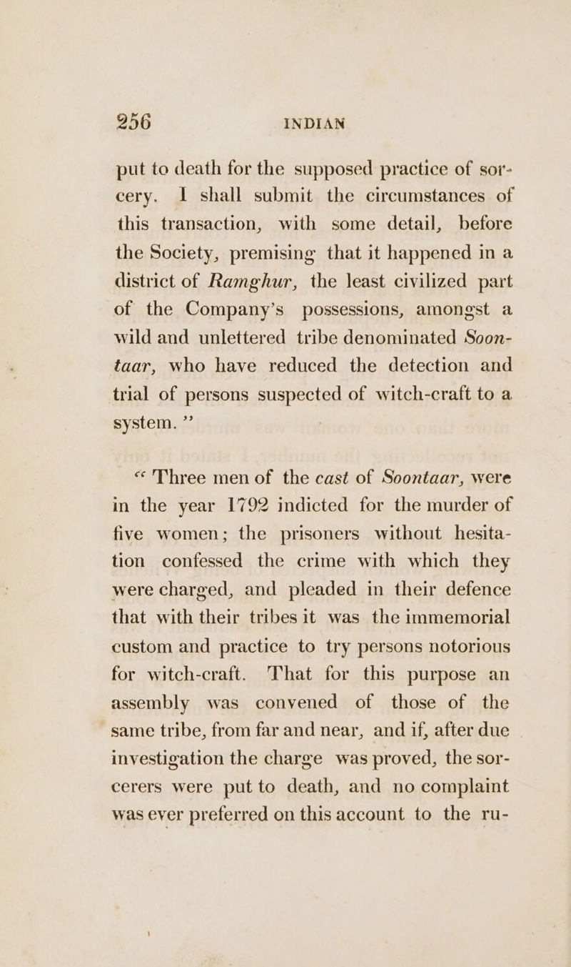 put to death for the supposed practice of sor- cery. 1 shall submit the circumstances of this transaction, with some detail, before the Society, premising that it happened in a district of Ramghur, the least civilized part of the Company’s possessions, amongst a wild and unlettered tribe denominated Soon- taar, who have reduced the detection and trial of persons suspected of witch-craft to a system. ” «Three men of the cast of Soontaar, were in the year 1792 indicted for the murder of five women; the prisoners without hesita- tion confessed the crime with which they were charged, and pleaded in their defence that with their tribes it was the immemorial custom and practice to try persons notorious for witch-craft. That for this purpose an assembly was convened of those of the same tribe, from far and near, and if, after due | investigation the charge was proved, the sor- cerers were put to death, and no complaint was ever preferred on this account to the ru-
