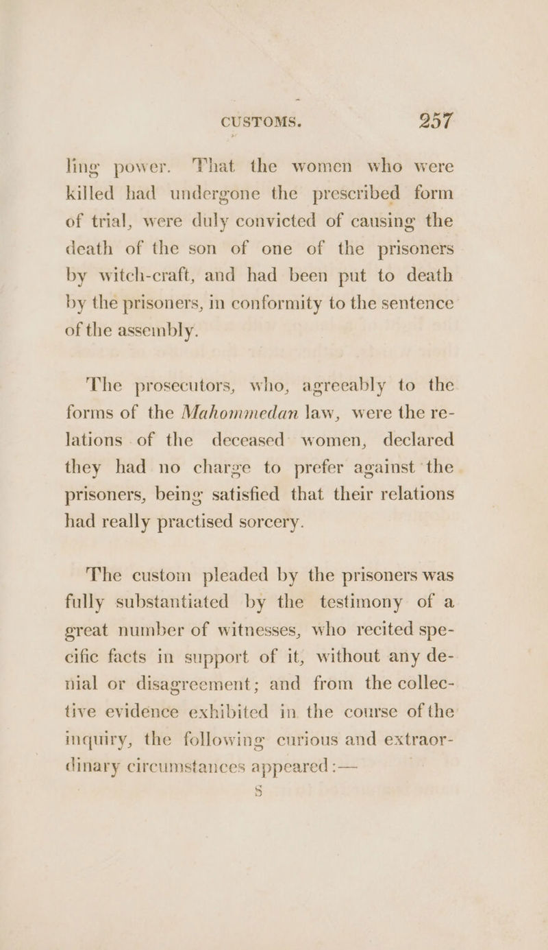 ling power. That the women who were killed had undergone the prescribed form of trial, were duly convicted of causing the death of the son of one of the prisoners by witch-craft, and had been put to death by the prisoners, in conformity to the sentence of the asseinbly. The prosecutors, who, agreeably to the forms of the Mahommedan law, were the re- lations .of the deceased) women, declared they had no charge to prefer against ‘the prisoners, being satisfied that their relations had really practised sorcery. The custom pleaded by the prisoners was fully substantiated by the testimony of a great number of witnesses, who recited spe- cific facts in support of it, without any de- nial or disagreement; and from the collec- tive evidence exhibited in the course ofthe inquiry, the following curious and extraor- dinary circumstances appeared :— NS)