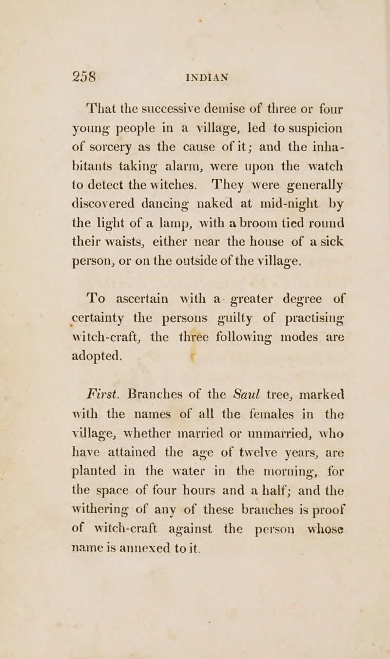 That the successive demise of three or four young people in a village, led to suspicion of sorcery as the cause of it; and the inha- bitants taking alarm, were upon the watch to detect the witches. They were generally discovered dancing naked at mid-night by the light of a lamp, with a broom tied round their waists, either near the house of a sick person, or on the outside of the village. To ascertain with a- greater degree of certainty the persons guilty of practising witch-craft, the three following modes are adopted. . t First. Branches of the Saul tree, marked with the names of all the females in the village, whether married. or unmarried, who have attained the age of twelve years, are planted in the water in the morning, for the space of four hours and a half; and the withering of any of these branches is proof of witch-craft against the person whase name Is annexed to it.
