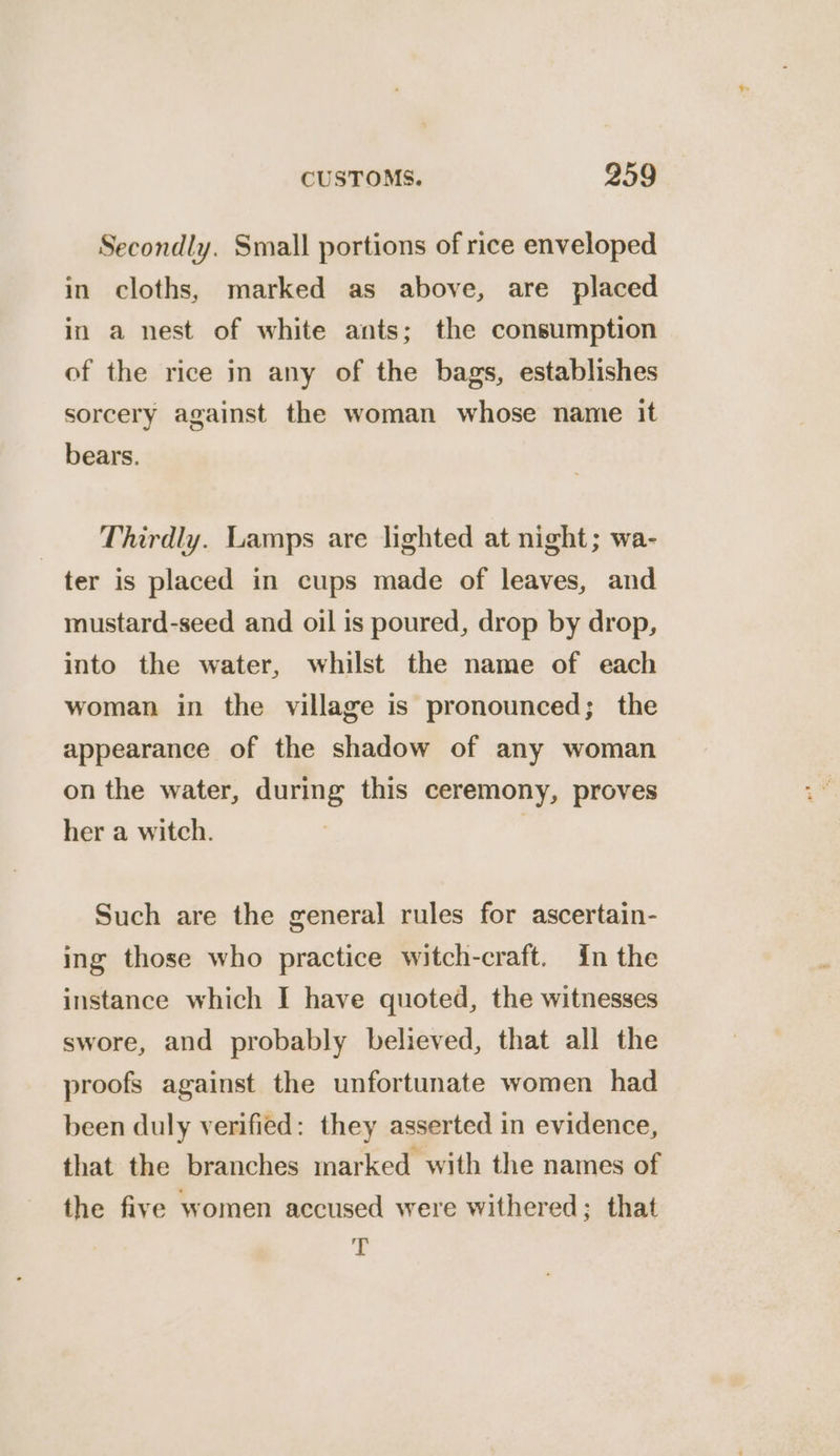 Secondly. Small portions of rice enveloped in cloths, marked as above, are placed in a nest of white ants; the consumption of the rice in any of the bags, establishes sorcery against the woman whose name it bears. Thirdly. Lamps are lighted at night; wa- ter is placed in cups made of leaves, and mustard-seed and oil is poured, drop by drop, into the water, whilst the name of each woman in the village is pronounced; the appearance of the shadow of any woman on the water, during this ceremony, proves her a witch. 7 Such are the general rules for ascertain- ing those who practice witch-craft. In the instance which I have quoted, the witnesses swore, and probably believed, that all the proofs against the unfortunate women had been duly verified: they asserted in evidence, that the branches marked with the names of the five women accused were withered; that p