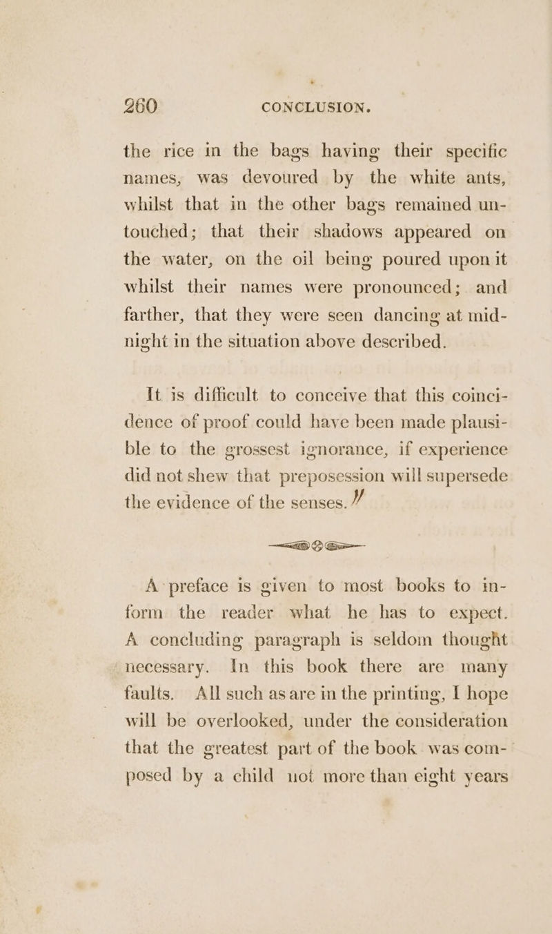 * 360 CONCLUSION. the rice in the bags having their specific names, was devoured by the white ants, whilst that in the other bags remained un- touched; that their shadows appeared on the water, on the oil being poured upon it whilst their names were pronounced; and farther, that they were seen dancing at mid- night in the situation above described. It is difficult to conceive that this coinci- dence of proof could have been made plausi- ble to the grossest ignorance, if experience did not shew that preposession will supersede the evidence of the senses. 7 A preface is given to most books to in- form the reader what he has to expect. A concluding paragraph is seldom thought necessary. In this book there are many faults. All such asare in the printing, I hope will be overlooked, under the consideration that the greatest part of the book was com- posed by a child uot more than eight years