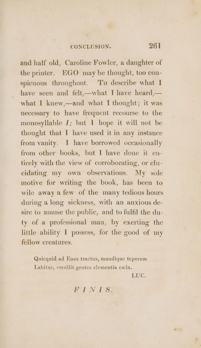 and half old, Caroline Fowler, a daughter of the printer. EGO may be thought, too con- spicuous throughout. To describe what I have seen and felt,—what I have heard,— what I knew,—and what [ thought; it was necessary to have frequent recourse to the monosyllable J; but I hope it will not be thought that I have used it in any instance from vanity. I have borrowed occasionally from other books, but I have done it en- tirely with the view of corroborating, or elu- cidating my own observations. My sole motive for writing the book, has been to wile away a few of the many tedious hours during a long sickness, with an anxious de- sire to amuse the public, and to fulfil the du- ty of a professional man, by exerting the little ability I possess, for the good of my fellow creatures. | Quicquid ad Koos tractus, mundique teporem Labitur, emollit gentes clementia cola. LUC. EOF NICS,