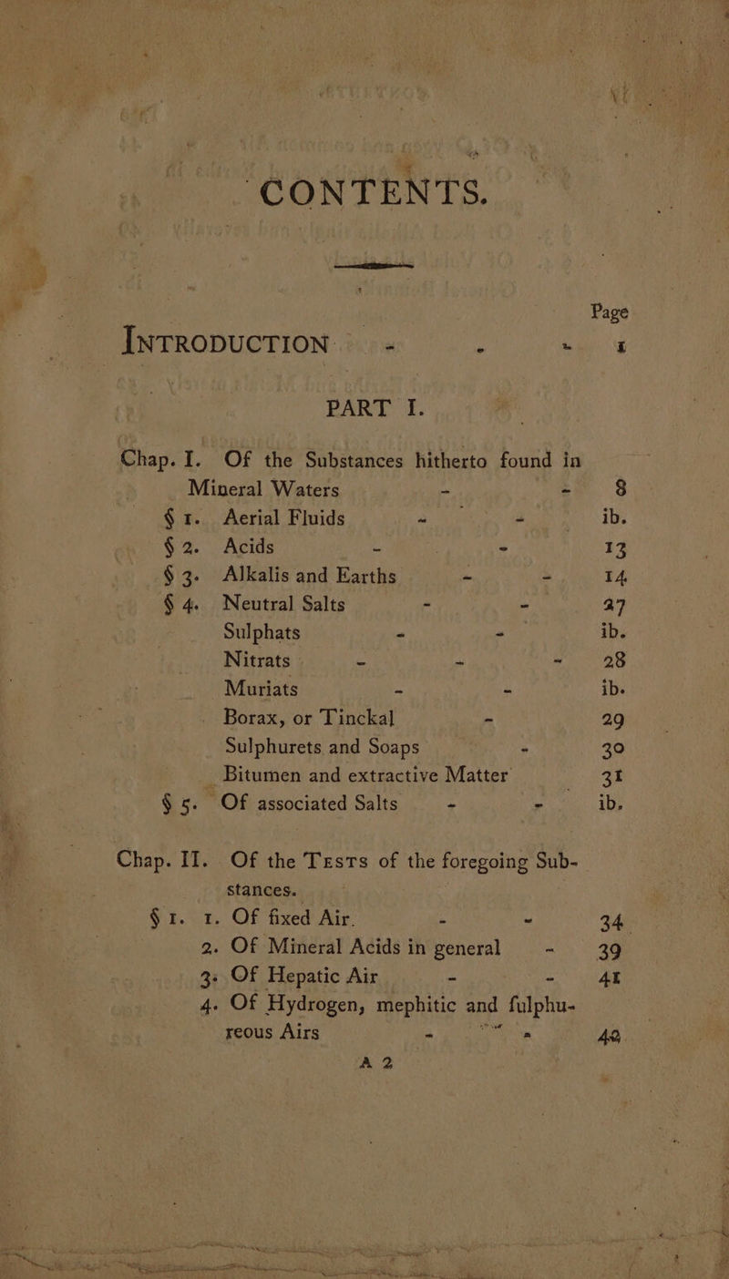 “CONTENTS. : Page INTRODUCTION. - Z ae PART I. Chap. I. Of the Substances hitherto found in Mineral Waters - - 3 § 1. Aerial Fluids oe Boe pn AB. §2. Acids ~ ee 13 § 3. Alkalis and Earths - - 4. § 4. Neutral Salts - ~ a7 Sulphats ~ oy ib. Nitrats - a ~ Pee Muriats een a= = ib. . Borax, or Tinckal - 29 Sulphurets and Soaps - 30 Bitumen and extractive Matter’ 31 $5. Of associated Salts = + ee: 10s Chap. II. Of the Tests of the foregoing Sub- stances. §1. 1. Of fixed Air. - - 34 2. Of Mineral Acids in general =) 4g 3: Of Hepatic Air - AL 4. Of Hydrogen, mephitic one filstia. reous Airs - * AQ, A 2