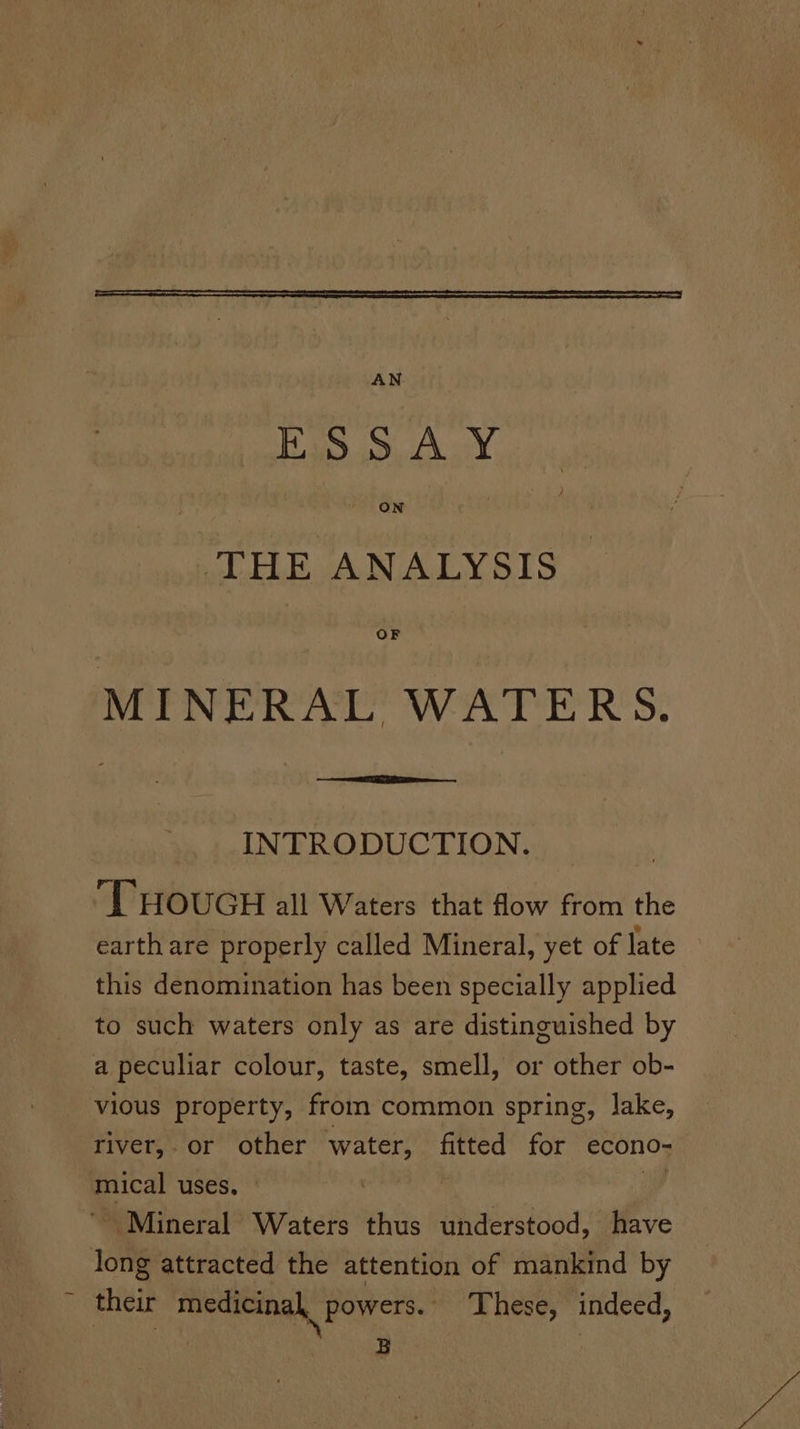 j AN ba Auta THE ANALYSIS MINERAL WATERS. INTRODUCTION. THOUGH all Waters that flow from the earth are properly called Mineral, yet of late this denomination has been specially applied to such waters only as are distinguished by a peculiar colour, taste, smell, or other ob- vious property, from common spring, lake, river,.or other water, fitted for econo- mical uses. — y their medicinal, powers. These, indeed,